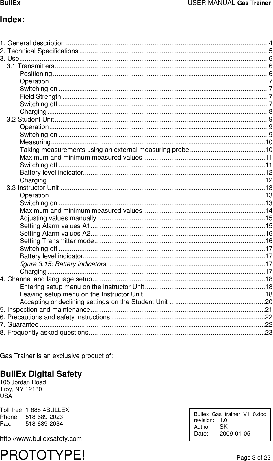 BullEx USER MANUAL Gas Trainer   PROTOTYPE!   Page 3 of 23 Index:   1. General description ........................................................................................................... 4 2. Technical Specifications.................................................................................................... 5 3. Use.................................................................................................................................... 6 3.1 Transmitters................................................................................................................. 6 Positioning.................................................................................................................. 6 Operation.................................................................................................................... 7 Switching on ............................................................................................................... 7 Field Strength ............................................................................................................. 7 Switching off ............................................................................................................... 7 Charging..................................................................................................................... 8 3.2 Student Unit................................................................................................................. 9 Operation.................................................................................................................... 9 Switching on ............................................................................................................... 9 Measuring..................................................................................................................10 Taking measurements using an external measuring probe........................................10 Maximum and minimum measured values.................................................................11 Switching off ..............................................................................................................11 Battery level indicator.................................................................................................12 Charging....................................................................................................................12 3.3 Instructor Unit .............................................................................................................13 Operation...................................................................................................................13 Switching on ..............................................................................................................13 Maximum and minimum measured values.................................................................14 Adjusting values manually .........................................................................................15 Setting Alarm values A1.............................................................................................15 Setting Alarm values A2.............................................................................................16 Setting Transmitter mode...........................................................................................16 Switching off ..............................................................................................................17 Battery level indicator.................................................................................................17 figure 3.15: Battery indicators. ...................................................................................17 Charging....................................................................................................................17 4. Channel and language setup............................................................................................18 Entering setup menu on the Instructor Unit................................................................18 Leaving setup menu on the Instructor Unit.................................................................18 Accepting or declining settings on the Student Unit ...................................................20 5. Inspection and maintenance.............................................................................................21 6. Precautions and safety instructions..................................................................................22 7. Guarantee ........................................................................................................................22 8. Frequently asked questions..............................................................................................23    Gas Trainer is an exclusive product of:  BullEx Digital Safety 105 Jordan Road Troy, NY 12180 USA  Toll-free:  1-888-4BULLEX Phone:   518-689-2023 Fax:   518-689-2034  http://www.bullexsafety.com Bullex_Gas_trainer_V1_0.doc revision:  1.0 Author: SK Date:  2009-01-05  