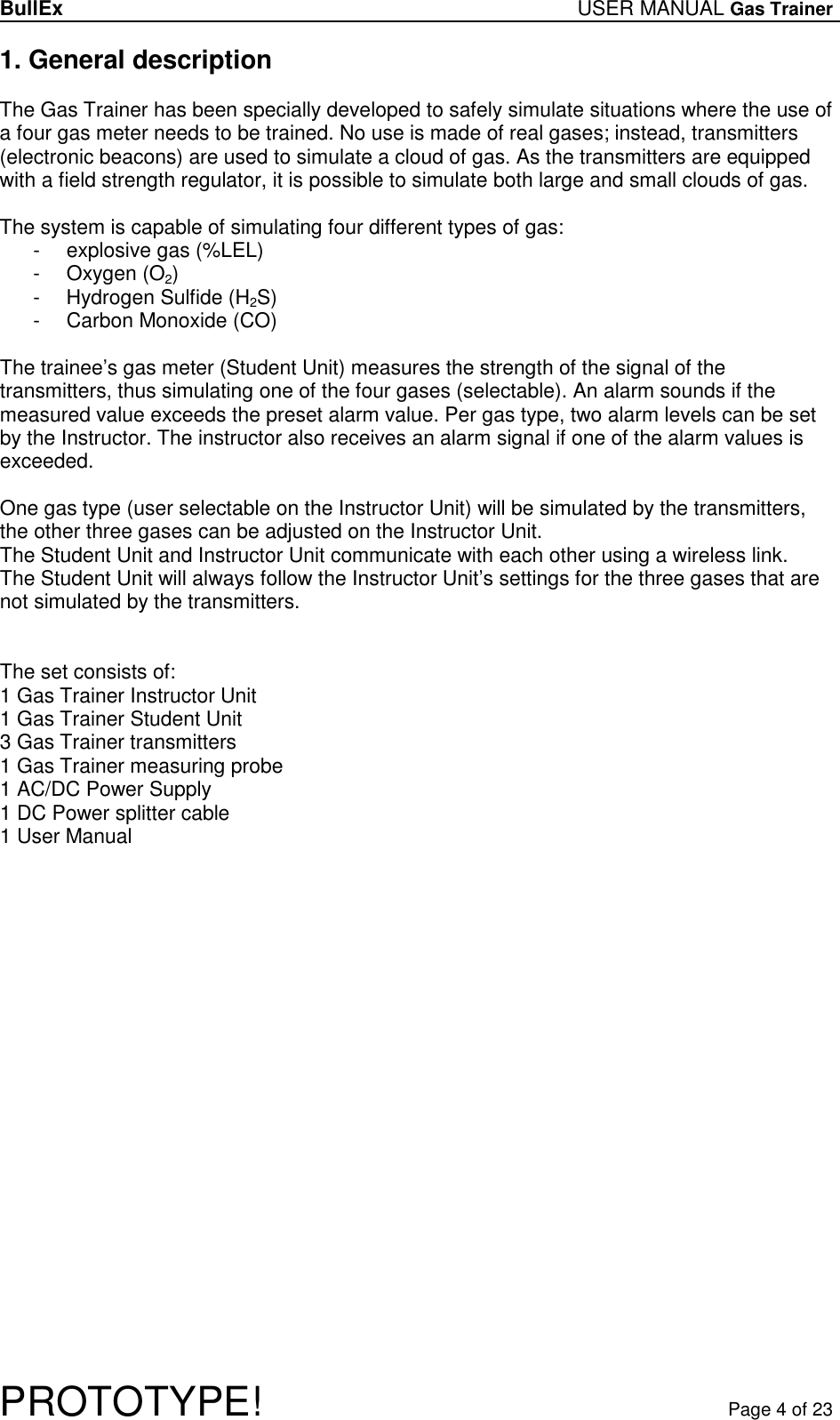BullEx USER MANUAL Gas Trainer   PROTOTYPE!   Page 4 of 23 1. General description  The Gas Trainer has been specially developed to safely simulate situations where the use of a four gas meter needs to be trained. No use is made of real gases; instead, transmitters (electronic beacons) are used to simulate a cloud of gas. As the transmitters are equipped with a field strength regulator, it is possible to simulate both large and small clouds of gas.  The system is capable of simulating four different types of gas: -  explosive gas (%LEL) -  Oxygen (O2) -  Hydrogen Sulfide (H2S) -  Carbon Monoxide (CO)  The trainee’s gas meter (Student Unit) measures the strength of the signal of the transmitters, thus simulating one of the four gases (selectable). An alarm sounds if the measured value exceeds the preset alarm value. Per gas type, two alarm levels can be set by the Instructor. The instructor also receives an alarm signal if one of the alarm values is exceeded.  One gas type (user selectable on the Instructor Unit) will be simulated by the transmitters, the other three gases can be adjusted on the Instructor Unit. The Student Unit and Instructor Unit communicate with each other using a wireless link. The Student Unit will always follow the Instructor Unit’s settings for the three gases that are not simulated by the transmitters.   The set consists of: 1 Gas Trainer Instructor Unit 1 Gas Trainer Student Unit 3 Gas Trainer transmitters 1 Gas Trainer measuring probe 1 AC/DC Power Supply 1 DC Power splitter cable 1 User Manual 
