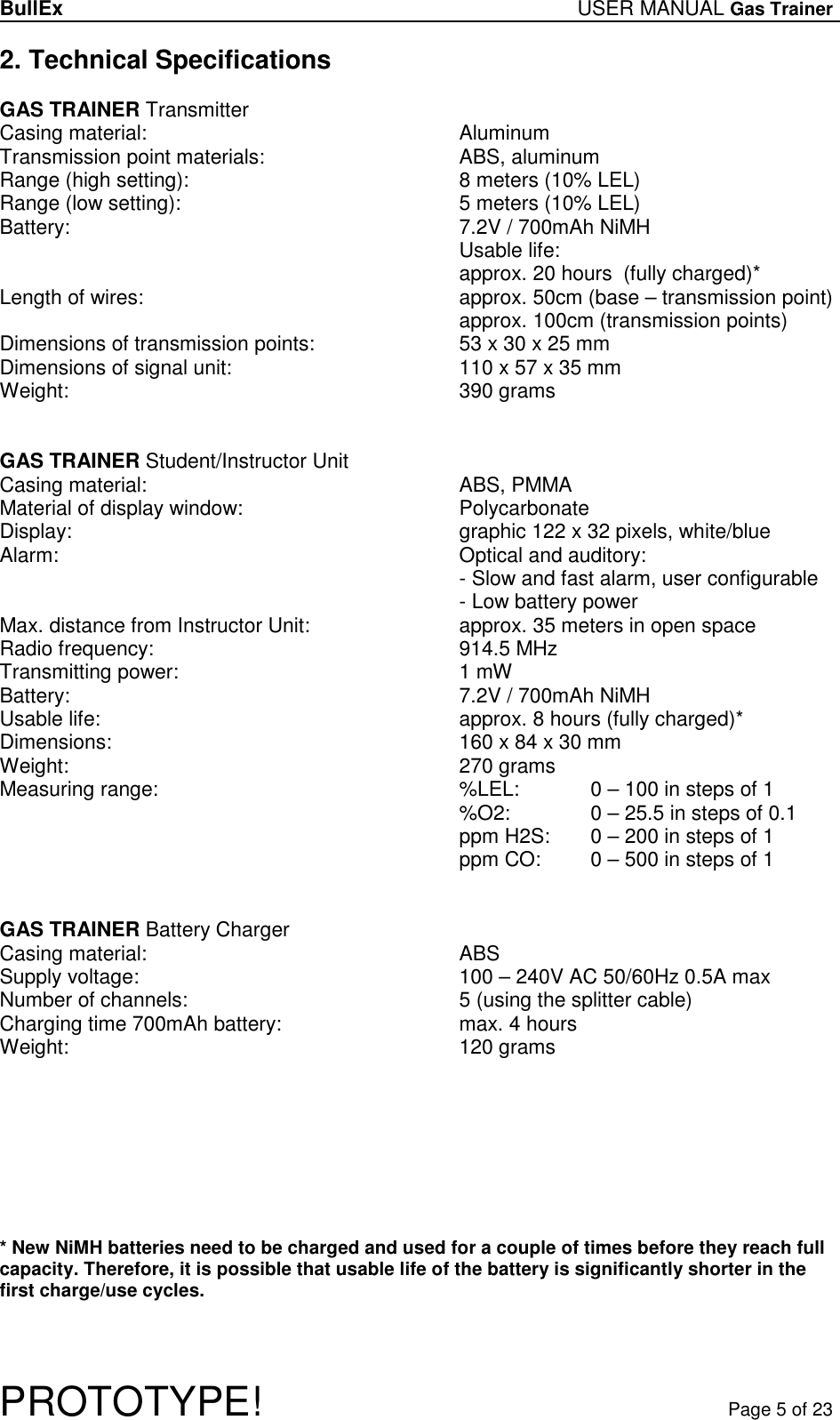 BullEx USER MANUAL Gas Trainer   PROTOTYPE!   Page 5 of 23 2. Technical Specifications  GAS TRAINER Transmitter Casing material:           Aluminum Transmission point materials:       ABS, aluminum Range (high setting):          8 meters (10% LEL) Range (low setting):          5 meters (10% LEL) Battery:             7.2V / 700mAh NiMH Usable life:        approx. 20 hours  (fully charged)* Length of wires:          approx. 50cm (base – transmission point)               approx. 100cm (transmission points) Dimensions of transmission points:      53 x 30 x 25 mm Dimensions of signal unit:         110 x 57 x 35 mm Weight:             390 grams   GAS TRAINER Student/Instructor Unit Casing material:           ABS, PMMA Material of display window:         Polycarbonate Display:       graphic 122 x 32 pixels, white/blue Alarm:              Optical and auditory: - Slow and fast alarm, user configurable - Low battery power Max. distance from Instructor Unit:       approx. 35 meters in open space Radio frequency:           914.5 MHz Transmitting power:           1 mW Battery:             7.2V / 700mAh NiMH Usable life:             approx. 8 hours (fully charged)* Dimensions:             160 x 84 x 30 mm Weight:             270 grams Measuring range:           %LEL:   0 – 100 in steps of 1 %O2:    0 – 25.5 in steps of 0.1 ppm H2S:   0 – 200 in steps of 1 ppm CO:   0 – 500 in steps of 1   GAS TRAINER Battery Charger Casing material:           ABS Supply voltage:           100 – 240V AC 50/60Hz 0.5A max Number of channels:          5 (using the splitter cable) Charging time 700mAh battery:       max. 4 hours Weight:             120 grams         * New NiMH batteries need to be charged and used for a couple of times before they reach full capacity. Therefore, it is possible that usable life of the battery is significantly shorter in the first charge/use cycles. 