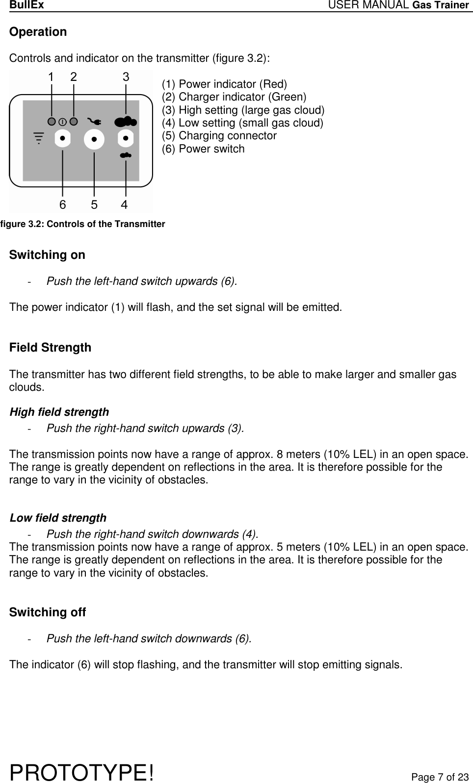 BullEx USER MANUAL Gas Trainer   PROTOTYPE!   Page 7 of 23 Operation  Controls and indicator on the transmitter (figure 3.2):  (1) Power indicator (Red) (2) Charger indicator (Green) (3) High setting (large gas cloud) (4) Low setting (small gas cloud) (5) Charging connector (6) Power switch       Switching on  - Push the left-hand switch upwards (6).  The power indicator (1) will flash, and the set signal will be emitted.   Field Strength  The transmitter has two different field strengths, to be able to make larger and smaller gas clouds. High field strength - Push the right-hand switch upwards (3).  The transmission points now have a range of approx. 8 meters (10% LEL) in an open space. The range is greatly dependent on reflections in the area. It is therefore possible for the range to vary in the vicinity of obstacles.  Low field strength - Push the right-hand switch downwards (4). The transmission points now have a range of approx. 5 meters (10% LEL) in an open space. The range is greatly dependent on reflections in the area. It is therefore possible for the range to vary in the vicinity of obstacles.   Switching off  - Push the left-hand switch downwards (6).  The indicator (6) will stop flashing, and the transmitter will stop emitting signals.  figure 3.2: Controls of the Transmitter  