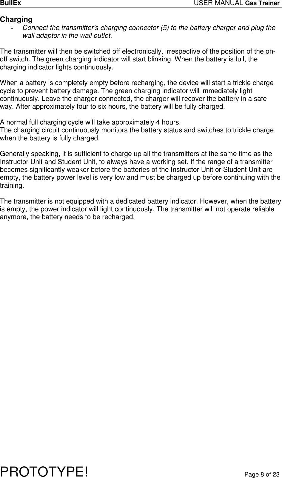 BullEx USER MANUAL Gas Trainer   PROTOTYPE!   Page 8 of 23 Charging - Connect the transmitter’s charging connector (5) to the battery charger and plug the wall adaptor in the wall outlet.  The transmitter will then be switched off electronically, irrespective of the position of the on-off switch. The green charging indicator will start blinking. When the battery is full, the charging indicator lights continuously.  When a battery is completely empty before recharging, the device will start a trickle charge cycle to prevent battery damage. The green charging indicator will immediately light continuously. Leave the charger connected, the charger will recover the battery in a safe way. After approximately four to six hours, the battery will be fully charged.  A normal full charging cycle will take approximately 4 hours. The charging circuit continuously monitors the battery status and switches to trickle charge when the battery is fully charged.   Generally speaking, it is sufficient to charge up all the transmitters at the same time as the Instructor Unit and Student Unit, to always have a working set. If the range of a transmitter becomes significantly weaker before the batteries of the Instructor Unit or Student Unit are empty, the battery power level is very low and must be charged up before continuing with the training.  The transmitter is not equipped with a dedicated battery indicator. However, when the battery is empty, the power indicator will light continuously. The transmitter will not operate reliable anymore, the battery needs to be recharged.  