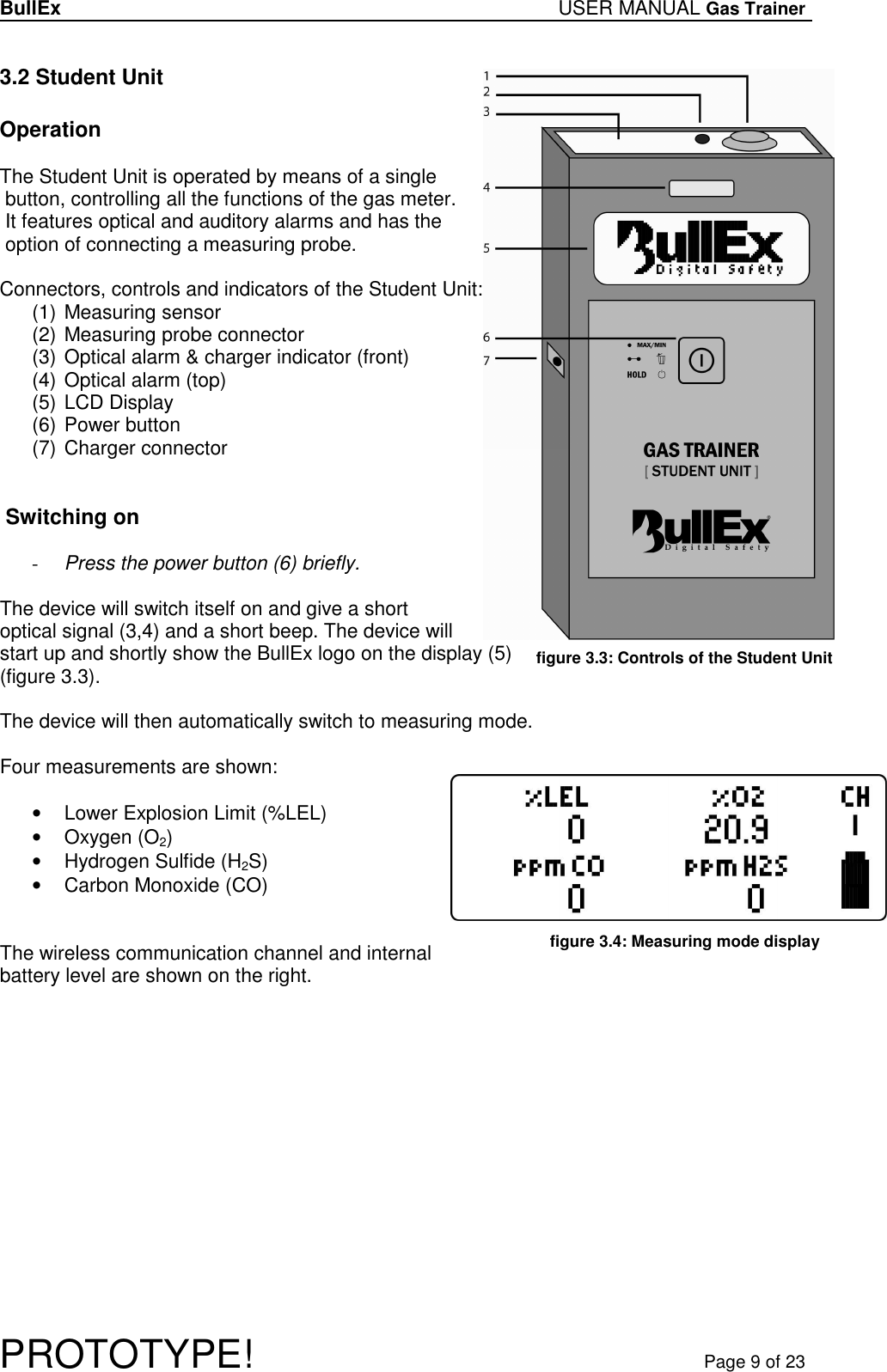 BullEx USER MANUAL Gas Trainer   PROTOTYPE!   Page 9 of 23 3.2 Student Unit  Operation  The Student Unit is operated by means of a single  button, controlling all the functions of the gas meter.  It features optical and auditory alarms and has the  option of connecting a measuring probe.   Connectors, controls and indicators of the Student Unit: (1) Measuring sensor (2) Measuring probe connector (3) Optical alarm &amp; charger indicator (front) (4) Optical alarm (top) (5) LCD Display (6) Power button (7) Charger connector    Switching on  - Press the power button (6) briefly.  The device will switch itself on and give a short  optical signal (3,4) and a short beep. The device will start up and shortly show the BullEx logo on the display (5)  (figure 3.3).   The device will then automatically switch to measuring mode.  Four measurements are shown:  •  Lower Explosion Limit (%LEL) •  Oxygen (O2) •  Hydrogen Sulfide (H2S) •  Carbon Monoxide (CO)   The wireless communication channel and internal battery level are shown on the right.  figure 3.3: Controls of the Student Unit  figure 3.4: Measuring mode display  