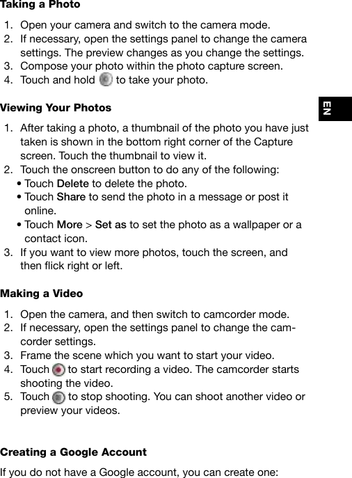 ENTaking a Photo1.  Open your camera and switch to the camera mode. 2.  If necessary, open the settings panel to change the camera settings. The preview changes as you change the settings.3.  Compose your photo within the photo capture screen.4.  Touch and hold   to take your photo. Viewing Your Photos1.  After taking a photo, a thumbnail of the photo you have just taken is shown in the bottom right corner of the Capture screen. Touch the thumbnail to view it.2.  Touch the onscreen button to do any of the following:•Touch Delete to delete the photo.•Touch Share to send the photo in a message or post it online.•Touch More &gt; Set as to set the photo as a wallpaper or a contact icon.3.  If you want to view more photos, touch the screen, and thenickrightorleft.Making a Video1.  Open the camera, and then switch to camcorder mode.2.  If necessary, open the settings panel to change the cam-corder settings.3.  Frame the scene which you want to start your video.4.  Touch   to start recording a video. The camcorder starts shooting the video.5.  Touch   to stop shooting. You can shoot another video or preview your videos.Creating a Google Account If you do not have a Google account, you can create one: