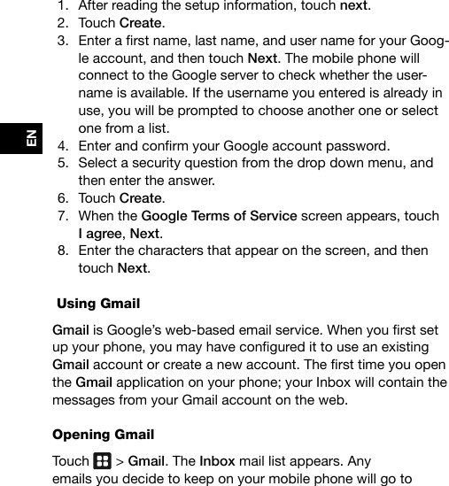 EN1.  After reading the setup information, touch next.2.  Touch Create.3.  Enterarstname,lastname,andusernameforyourGoog-le account, and then touch Next. The mobile phone will connect to the Google server to check whether the user-name is available. If the username you entered is already in use, you will be prompted to choose another one or select one from a list.4.  EnterandconrmyourGoogleaccountpassword.5.  Select a security question from the drop down menu, and then enter the answer.6.  Touch Create.7.  When the Google Terms of Service screen appears, touch I agree, Next.8.  Enter the characters that appear on the screen, and then touch Next. Using GmailGmailisGoogle’sweb-basedemailservice.Whenyourstsetupyourphone,youmayhaveconguredittouseanexistingGmailaccountorcreateanewaccount.Thersttimeyouopenthe Gmail application on your phone; your Inbox will contain the messages from your Gmail account on the web.Opening GmailTouch   &gt; Gmail. The Inbox mail list appears. Any  emails you decide to keep on your mobile phone will go to  