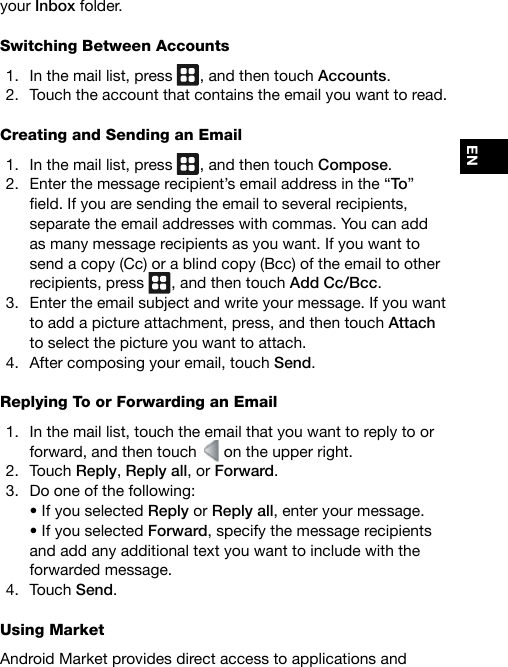 ENyour Inbox folder.Switching Between Accounts1.  In the mail list, press  , and then touch Accounts.2.  Touch the account that contains the email you want to read.Creating and Sending an Email1.  In the mail list, press  , and then touch Compose.2.  Enter the message recipient’s email address in the “To” eld.Ifyouaresendingtheemailtoseveralrecipients,separate the email addresses with commas. You can add as many message recipients as you want. If you want to send a copy (Cc) or a blind copy (Bcc) of the email to other recipients, press  , and then touch Add Cc/Bcc.3.  Enter the email subject and write your message. If you want to add a picture attachment, press, and then touch Attach to select the picture you want to attach.4.  After composing your email, touch Send. Replying To or Forwarding an Email1.  In the mail list, touch the email that you want to reply to or forward, and then touch   on the upper right.2.  Touch Reply, Reply all, or Forward.3.  Do one of the following: •IfyouselectedReply or Reply all, enter your message. •IfyouselectedForward, specify the message recipients and add any additional text you want to include with the forwarded message.4.  Touch Send.Using MarketAndroid Market provides direct access to applications and 