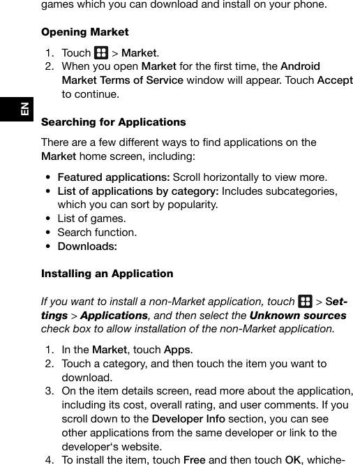 ENgames which you can download and install on your phone.Opening Market1.  Touch   &gt; Market.2.  When you open Marketforthersttime,theAndroid Market Terms of Service window will appear. Touch Accept to continue.Searching for ApplicationsThereareafewdifferentwaystondapplicationsonthe Market home screen, including:• Featured applications: Scroll horizontally to view more.• List of applications by category: Includes subcategories, which you can sort by popularity.• List of games.• Search function.• Downloads:Installing an Application If you want to install a non-Market application, touch   &gt; Set-tings &gt; Applications, and then select the Unknown sources check box to allow installation of the non-Market application.1.  In the Market, touch Apps.2.  Touch a category, and then touch the item you want to download.3.  On the item details screen, read more about the application, including its cost, overall rating, and user comments. If you scroll down to the Developer Info section, you can see other applications from the same developer or link to the developer‘s website.4.  To install the item, touch Free and then touch OK, whiche-