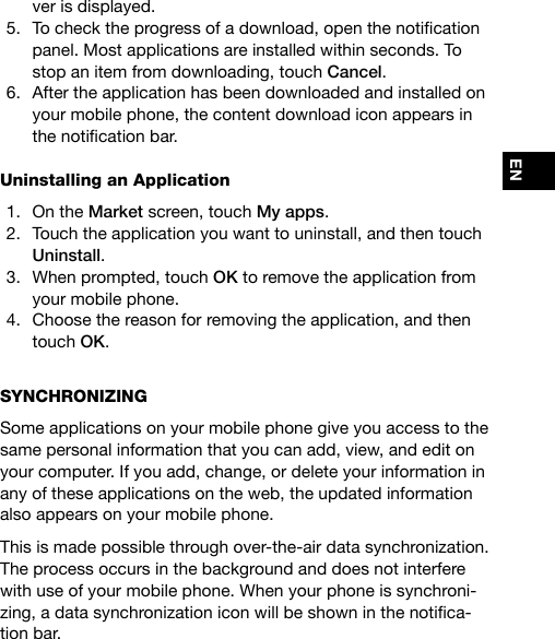 ENver is displayed.5.  Tochecktheprogressofadownload,openthenoticationpanel. Most applications are installed within seconds. To stop an item from downloading, touch Cancel.6.  After the application has been downloaded and installed on your mobile phone, the content download icon appears in thenoticationbar.Uninstalling an Application1.  On the Market screen, touch My apps.2.  Touch the application you want to uninstall, and then touch Uninstall.3.  When prompted, touch OK to remove the application from your mobile phone.4.  Choose the reason for removing the application, and then touch OK.SYNCHRONIZING Some applications on your mobile phone give you access to the same personal information that you can add, view, and edit on your computer. If you add, change, or delete your information in any of these applications on the web, the updated information also appears on your mobile phone.This is made possible through over-the-air data synchronization. The process occurs in the background and does not interfere with use of your mobile phone. When your phone is synchroni-zing,adatasynchronizationiconwillbeshowninthenotica-tion bar.