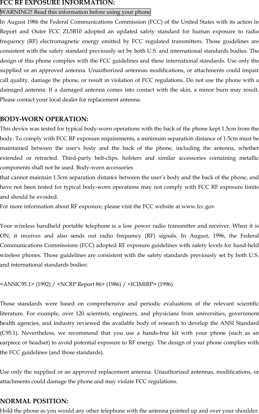 FCC RF EXPOSURE INFORMATION: WARNING!! Read this information before using your phone In August 1986 the Federal Communications Commission (FCC) of the United States with its action in Report and Outer FCC ZL5B10 adopted an updated safety standard for human exposure to radio frequency (RF) electromagnetic energy emitted by FCC regulated transmitters. Those guidelines are consistent with the safety standard previously set by both U.S. and international standards bodies. The design of this phone complies with the FCC guidelines and these international standards. Use only the supplied or an approved antenna. Unauthorized antennas modifications, or attachments could impair call quality, damage the phone, or result in violation of FCC regulations. Do not use the phone with a damaged antenna. If a damaged antenna comes into contact with the skin, a minor burn may result. Please contact your local dealer for replacement antenna.  BODY-WORN OPERATION: This device was tested for typical body-worn operations with the back of the phone kept 1.5cm from the body. To comply with FCC RF exposure requirements, a minimum separation distance of 1.5cm must be maintained between the user&apos;s body and the back of the phone, including the antenna, whether extended or retracted. Third-party belt-clips, holsters and similar accessories containing metallic components shall not be used. Body-worn accessories that cannot maintain 1.5cm separation distance between the user’s body and the back of the phone, and have not been tested for typical body-worn operations may not comply with FCC RF exposure limits and should be avoided. For more information about RF exposure, please visit the FCC website at www.fcc.gov  Your wireless handheld portable telephone is a low power radio transmitter and receiver. When it is ON, it receives and also sends out radio frequency (RF) signals. In August, 1996, the Federal Communications Commissions (FCC) adopted RF exposure guidelines with safety levels for hand-held wireless phones. Those guidelines are consistent with the safety standards previously set by both U.S. and international standards bodies:  &lt;ANSIC95.1&gt; (1992) / &lt;NCRP Report 86&gt; (1986) / &lt;ICIMIRP&gt; (1996)  Those standards were based on comprehensive and periodic evaluations of the relevant scientific literature. For example, over 120 scientists, engineers, and physicians from universities, government health agencies, and industry reviewed the available body of research to develop the ANSI Standard (C95.1). Nevertheless, we recommend that you use a hands-free kit with your phone (such as an earpiece or headset) to avoid potential exposure to RF energy. The design of your phone complies with the FCC guidelines (and those standards).  Use only the supplied or an approved replacement antenna. Unauthorized antennas, modifications, or attachments could damage the phone and may violate FCC regulations.    NORMAL POSITION:   Hold the phone as you would any other telephone with the antenna pointed up and over your shoulder. 