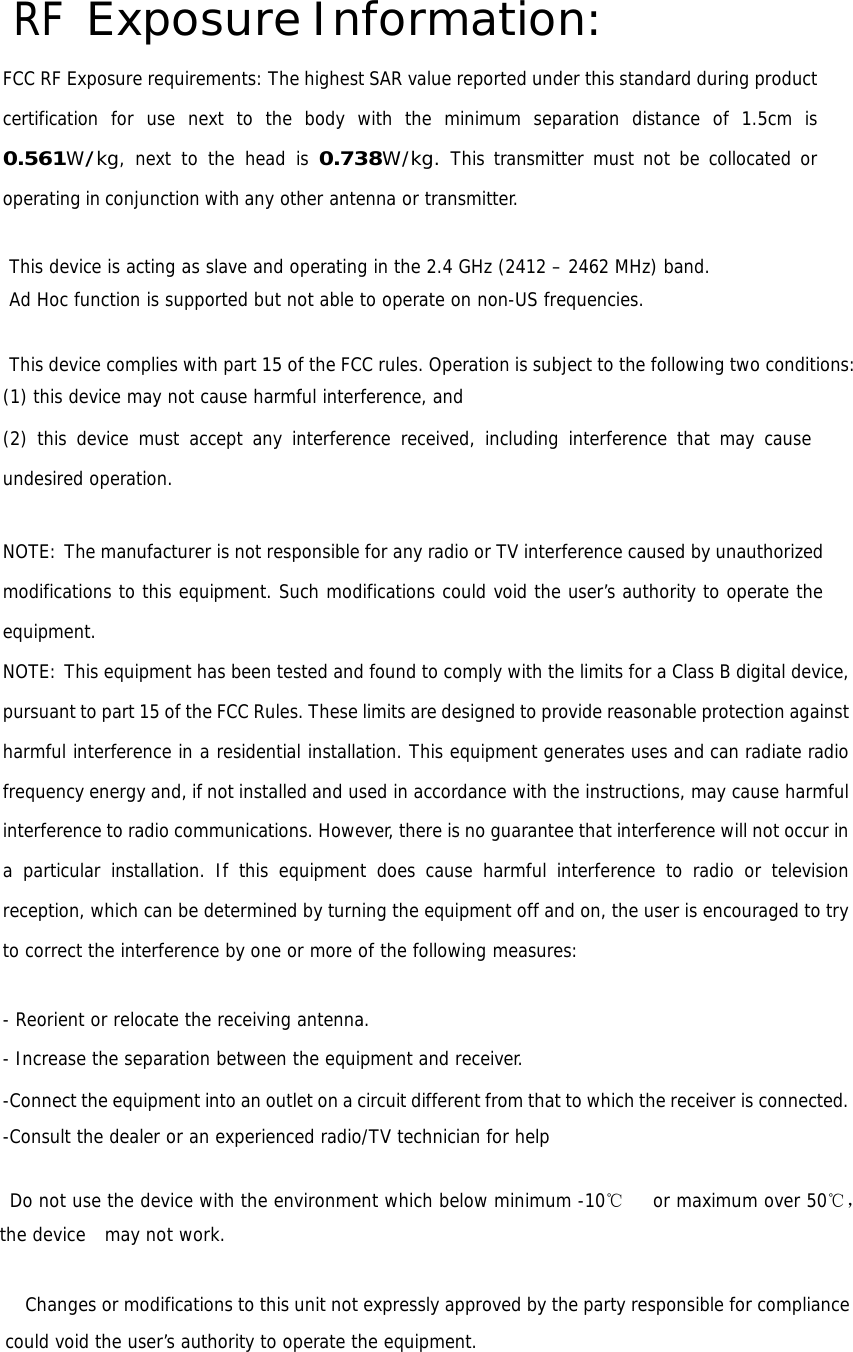 RF Exposure Information: FCC RF Exposure requirements: The highest SAR value reported under this standard during product certification for use next to the body with the minimum separation distance of 1.5cm is 0.561W/kg, next to the head is 0.738W/kg. This transmitter must not be collocated or operating in conjunction with any other antenna or transmitter.  This device is acting as slave and operating in the 2.4 GHz (2412 – 2462 MHz) band. Ad Hoc function is supported but not able to operate on non-US frequencies.  This device complies with part 15 of the FCC rules. Operation is subject to the following two conditions: (1) this device may not cause harmful interference, and (2) this device must accept any interference received, including interference that may cause undesired operation.   NOTE: The manufacturer is not responsible for any radio or TV interference caused by unauthorized modifications to this equipment. Such modifications could void the user’s authority to operate the equipment. NOTE: This equipment has been tested and found to comply with the limits for a Class B digital device, pursuant to part 15 of the FCC Rules. These limits are designed to provide reasonable protection against harmful interference in a residential installation. This equipment generates uses and can radiate radio frequency energy and, if not installed and used in accordance with the instructions, may cause harmful interference to radio communications. However, there is no guarantee that interference will not occur in a particular installation. If this equipment does cause harmful interference to radio or television reception, which can be determined by turning the equipment off and on, the user is encouraged to try to correct the interference by one or more of the following measures:   - Reorient or relocate the receiving antenna. - Increase the separation between the equipment and receiver. -Connect the equipment into an outlet on a circuit different from that to which the receiver is connected. -Consult the dealer or an experienced radio/TV technician for help    Do not use the device with the environment which below minimum -10℃   or maximum over 50℃， the device  may not work.              Changes or modifications to this unit not expressly approved by the party responsible for compliance could void the user’s authority to operate the equipment.   