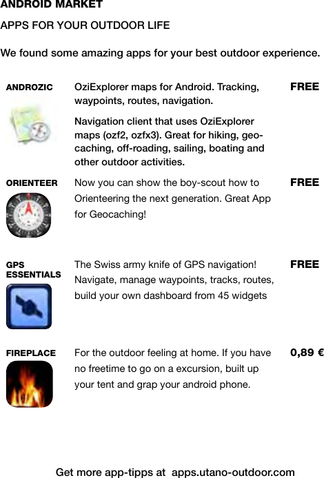 Get more app-tipps at  apps.utano-outdoor.comANDROID MARKETAPPS FOR YOUR OUTDOOR LIFEWe found some amazing apps for your best outdoor experience.  ANDROZIC  OziExplorer maps for Android. Tracking, waypoints, routes, navigation.Navigation client that uses OziExplorer maps (ozf2, ozfx3). Great for hiking, geo-caching, off-roading, sailing, boating and other outdoor activities.FREEORIENTEER  Now you can show the boy-scout how to Orienteering the next generation. Great App for Geocaching!FREEGPS  ESSENTIALSThe Swiss army knife of GPS navigation! Navigate, manage waypoints, tracks, routes, build your own dashboard from 45 widgetsFREEFIREPLACE For the outdoor feeling at home. If you have no freetime to go on a excursion, built up your tent and grap your android phone.0,89 €