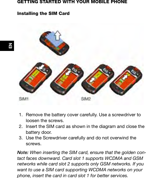 ENGETTING STARTED WITH YOUR MOBILE PHONEInstalling the SIM Card1.  Remove the battery cover carefully. Use a screwdriver to loosen the screws. 2.  Insert the SIM card as shown in the diagram and close the battery door.3.  Use the Screwdriver carefully and do not overwind the screws.Note: When inserting the SIM card, ensure that the golden con-tact faces downward. Card slot 1 supports WCDMA and GSM networks while card slot 2 supports only GSM networks. If you want to use a SIM card supporting WCDMA networks on your phone, insert the card in card slot 1 for better services.