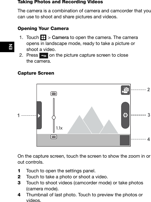 ENTaking Photos and Recording VideosThe camera is a combination of camera and camcorder that you can use to shoot and share pictures and videos.Opening Your Camera1.  Touch   &gt; Camera to open the camera. The camera  opens in landscape mode, ready to take a picture or  shoot a video.2.  Press   on the picture capture screen to close  the camera.Capture Screen1.1xOn the capture screen, touch the screen to show the zoom in or out controls.1  Touch to open the settings panel.2  Touch to take a photo or shoot a video.3  Touch to shoot videos (camcorder mode) or take photos  (camera mode).4  Thumbnail of last photo. Touch to preview the photos or videos. 