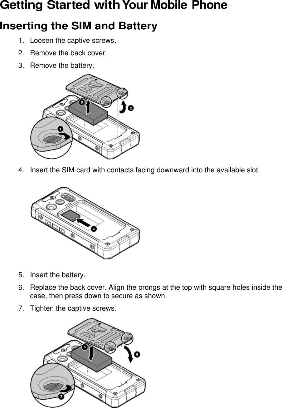  Getting Started with Your Mobile Phone Inserting the SIM and Battery 1. Loosen the captive screws. 2.  Remove the back cover. 3.  Remove the battery.  4.  Insert the SIM card with contacts facing downward into the available slot.  5.  Insert the battery. 6.  Replace the back cover. Align the prongs at the top with square holes inside the case, then press down to secure as shown. 7.  Tighten the captive screws.   