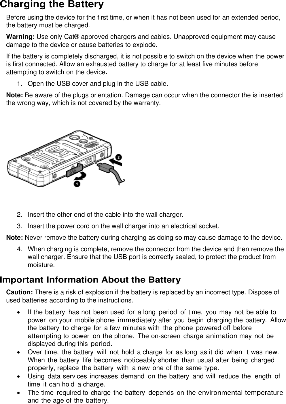  Charging the Battery Before using the device for the first time, or when it has not been used for an extended period, the battery must be charged.  Warning: Use only Cat® approved chargers and cables. Unapproved equipment may cause damage to the device or cause batteries to explode.  If the battery is completely discharged, it is not possible to switch on the device when the power is first connected. Allow an exhausted battery to charge for at least five minutes before attempting to switch on the device. 1.  Open the USB cover and plug in the USB cable. Note: Be aware of the plugs orientation. Damage can occur when the connector the is inserted the wrong way, which is not covered by the warranty.  2.  Insert the other end of the cable into the wall charger. 3.  Insert the power cord on the wall charger into an electrical socket. Note: Never remove the battery during charging as doing so may cause damage to the device. 4.  When charging is complete, remove the connector from the device and then remove the wall charger. Ensure that the USB port is correctly sealed, to protect the product from moisture. Important Information About the Battery  Caution: There is a risk of explosion if the battery is replaced by an incorrect type. Dispose of used batteries according to the instructions.  If the battery  has not been used for a long  period  of time,  you may not be able to power on your  mobile phone immediately after you  begin  charging the battery.  Allow the battery to charge for a few  minutes with  the phone  powered off before attempting to power  on the phone. The on-screen  charge animation may not be displayed during this period.   Over time,  the battery  will  not hold  a charge for as long  as it did  when  it was new. When the battery  life becomes noticeably shorter than usual after being  charged properly, replace the battery  with  a new one of the same type.   Using  data services increases demand  on the battery and will  reduce the length  of time  it can hold a charge.  The time  required to charge the battery depends on the environmental temperature and the age of the battery. 