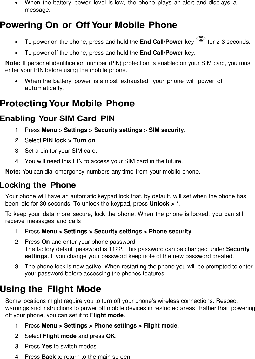   When the battery  power  level is low,  the phone  plays  an alert and displays  a message.  Powering On or Off Your Mobile Phone   To power on the phone, press and hold the End Call/Power key   for 2-3 seconds.   To power off the phone, press and hold the End Call/Power key. Note: If personal identification number (PIN) protection is enabled on your SIM card, you must enter your PIN before using the mobile phone.  When the battery  power  is almost  exhausted,  your  phone  will  power  off automatically. Protecting Your Mobile  Phone Enabling Your SIM Card  PIN 1.  Press Menu &gt; Settings &gt; Security settings &gt; SIM security. 2.  Select PIN lock &gt; Turn on. 3.  Set a pin for your SIM card. 4.  You will need this PIN to access your SIM card in the future. Note: You can dial emergency numbers any time from your mobile phone. Locking the  Phone Your phone will have an automatic keypad lock that, by default, will set when the phone has been idle for 30 seconds. To unlock the keypad, press Unlock &gt; *. To keep your  data more  secure, lock the phone. When the phone is locked, you  can still receive messages and calls. 1.  Press Menu &gt; Settings &gt; Security settings &gt; Phone security. 2.  Press On and enter your phone password.  The factory default password is 1122. This password can be changed under Security settings. If you change your password keep note of the new password created. 3. The phone lock is now active. When restarting the phone you will be prompted to enter your password before accessing the phones features.   Using the Flight Mode Some locations might require you to turn off your phone’s wireless connections. Respect warnings and instructions to power off mobile devices in restricted areas. Rather than powering off your phone, you can set it to Flight mode. 1.  Press Menu &gt; Settings &gt; Phone settings &gt; Flight mode. 2.  Select Flight mode and press OK. 3.  Press Yes to switch modes.  4.  Press Back to return to the main screen. 