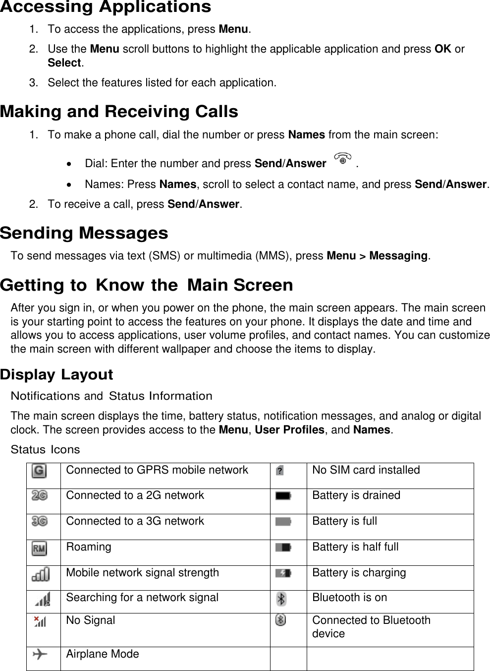  Accessing Applications 1.  To access the applications, press Menu. 2.  Use the Menu scroll buttons to highlight the applicable application and press OK or Select. 3.  Select the features listed for each application. Making and Receiving Calls 1.  To make a phone call, dial the number or press Names from the main screen:   Dial: Enter the number and press Send/Answer    .   Names: Press Names, scroll to select a contact name, and press Send/Answer. 2.  To receive a call, press Send/Answer. Sending Messages To send messages via text (SMS) or multimedia (MMS), press Menu &gt; Messaging. Getting to Know the  Main Screen After you sign in, or when you power on the phone, the main screen appears. The main screen is your starting point to access the features on your phone. It displays the date and time and allows you to access applications, user volume profiles, and contact names. You can customize the main screen with different wallpaper and choose the items to display. Display Layout Notifications and Status Information The main screen displays the time, battery status, notification messages, and analog or digital clock. The screen provides access to the Menu, User Profiles, and Names. Status Icons  Connected to GPRS mobile network  No SIM card installed  Connected to a 2G network  Battery is drained  Connected to a 3G network  Battery is full  Roaming  Battery is half full  Mobile network signal strength  Battery is charging  Searching for a network signal  Bluetooth is on  No Signal  Connected to Bluetooth device  Airplane Mode     