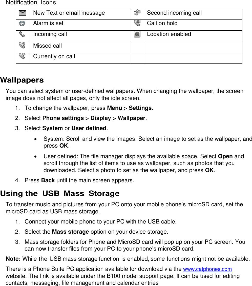  Notification  Icons  New Text or email message  Second incoming call  Alarm is set  Call on hold  Incoming call  Location enabled  Missed call    Currently on call    Wallpapers You can select system or user-defined wallpapers. When changing the wallpaper, the screen image does not affect all pages, only the idle screen. 1.  To change the wallpaper, press Menu &gt; Settings. 2.  Select Phone settings &gt; Display &gt; Wallpaper.  3.  Select System or User defined.   System: Scroll and view the images. Select an image to set as the wallpaper, and press OK.   User defined: The file manager displays the available space. Select Open and scroll through the list of items to use as wallpaper, such as photos that you downloaded. Select a photo to set as the wallpaper, and press OK. 4.  Press Back until the main screen appears. Using the  USB  Mass  Storage To transfer music and pictures from your PC onto your mobile phone’s microSD card, set the microSD card as USB mass storage. 1.  Connect your mobile phone to your PC with the USB cable. 2.  Select the Mass storage option on your device storage. 3.  Mass storage folders for Phone and MicroSD card will pop up on your PC screen. You can now transfer files from your PC to your phone’s microSD card. Note: While the USB mass storage function is enabled, some functions might not be available. There is a Phone Suite PC application available for download via the www.catphones.com website. The link is available under the B100 model support page. It can be used for editing contacts, messaging, file management and calendar entries      