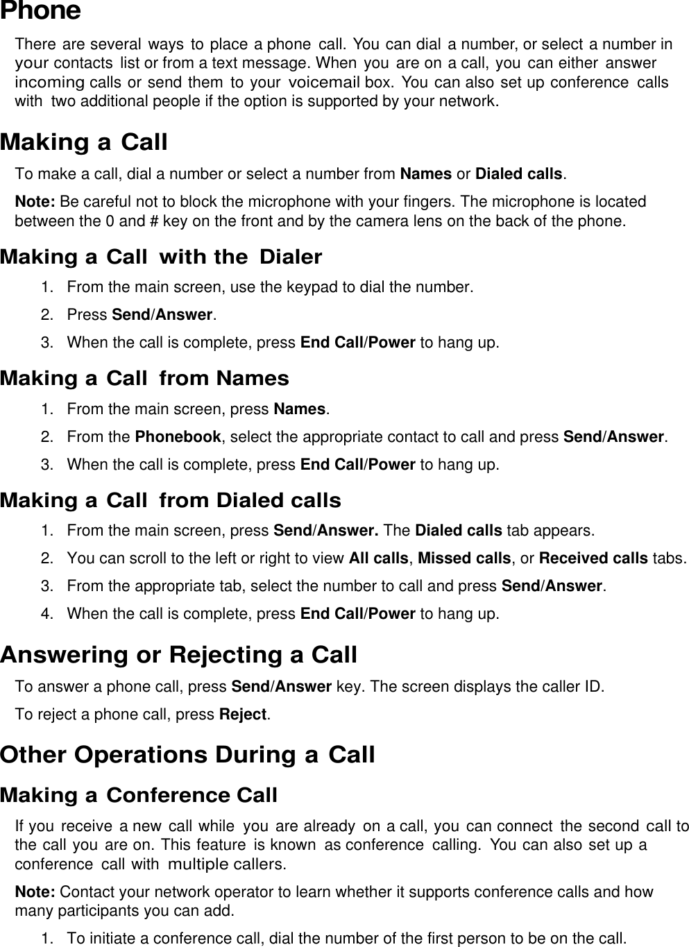  Phone There are several ways to place a phone  call. You can dial a number, or select a number in your contacts  list or from a text message. When you are on a call, you  can either  answer incoming calls or send them to your voicemail box. You can also set up conference  calls with  two additional people if the option is supported by your network. Making a Call To make a call, dial a number or select a number from Names or Dialed calls. Note: Be careful not to block the microphone with your fingers. The microphone is located between the 0 and # key on the front and by the camera lens on the back of the phone. Making a Call with the  Dialer 1. From the main screen, use the keypad to dial the number. 2.  Press Send/Answer. 3. When the call is complete, press End Call/Power to hang up. Making a Call  from Names 1. From the main screen, press Names. 2.  From the Phonebook, select the appropriate contact to call and press Send/Answer. 3. When the call is complete, press End Call/Power to hang up. Making a Call  from Dialed calls 1. From the main screen, press Send/Answer. The Dialed calls tab appears. 2.  You can scroll to the left or right to view All calls, Missed calls, or Received calls tabs. 3. From the appropriate tab, select the number to call and press Send/Answer. 4. When the call is complete, press End Call/Power to hang up. Answering or Rejecting a Call To answer a phone call, press Send/Answer key. The screen displays the caller ID. To reject a phone call, press Reject. Other Operations During a Call Making a Conference Call If you receive a new call while  you are already  on a call, you  can connect  the second call to the call you  are on. This feature is known  as conference  calling.  You can also set up a conference  call with multiple callers. Note: Contact your network operator to learn whether it supports conference calls and how many participants you can add. 1.  To initiate a conference call, dial the number of the first person to be on the call. 