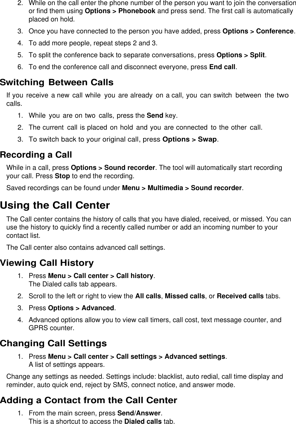  2. While on the call enter the phone number of the person you want to join the conversation or find them using Options &gt; Phonebook and press send. The first call is automatically placed on hold. 3.  Once you have connected to the person you have added, press Options &gt; Conference. 4. To add more people, repeat steps 2 and 3. 5.  To split the conference back to separate conversations, press Options &gt; Split. 6. To end the conference call and disconnect everyone, press End call. Switching Between Calls If you receive a new call while  you are already  on a call, you  can switch  between  the two calls. 1. While  you  are on two  calls, press the Send key. 2. The current  call is placed on hold and you  are connected  to the other call. 3.  To switch back to your original call, press Options &gt; Swap. Recording a Call While in a call, press Options &gt; Sound recorder. The tool will automatically start recording your call. Press Stop to end the recording. Saved recordings can be found under Menu &gt; Multimedia &gt; Sound recorder. Using the Call Center The Call center contains the history of calls that you have dialed, received, or missed. You can use the history to quickly find a recently called number or add an incoming number to your contact list. The Call center also contains advanced call settings. Viewing Call History 1.  Press Menu &gt; Call center &gt; Call history. The Dialed calls tab appears. 2.  Scroll to the left or right to view the All calls, Missed calls, or Received calls tabs. 3.  Press Options &gt; Advanced. 4.  Advanced options allow you to view call timers, call cost, text message counter, and GPRS counter. Changing Call Settings 1.  Press Menu &gt; Call center &gt; Call settings &gt; Advanced settings. A list of settings appears. Change any settings as needed. Settings include: blacklist, auto redial, call time display and reminder, auto quick end, reject by SMS, connect notice, and answer mode. Adding a Contact from the Call Center 1. From the main screen, press Send/Answer. This is a shortcut to access the Dialed calls tab. 