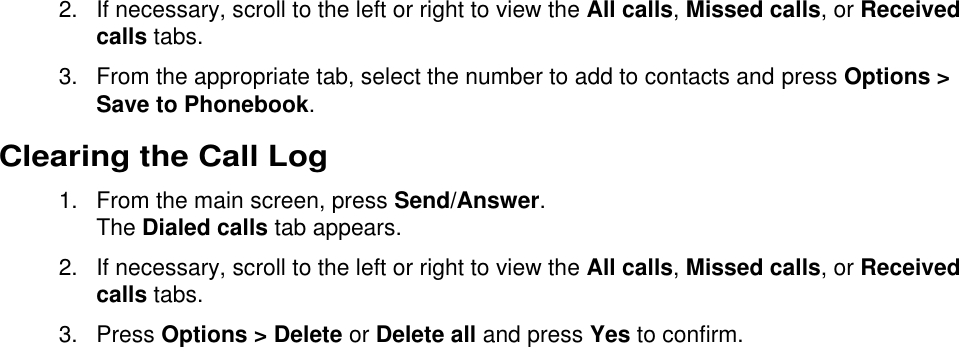  2.  If necessary, scroll to the left or right to view the All calls, Missed calls, or Received calls tabs. 3.  From the appropriate tab, select the number to add to contacts and press Options &gt; Save to Phonebook. Clearing the Call Log   1. From the main screen, press Send/Answer. The Dialed calls tab appears. 2.  If necessary, scroll to the left or right to view the All calls, Missed calls, or Received calls tabs. 3.  Press Options &gt; Delete or Delete all and press Yes to confirm. 