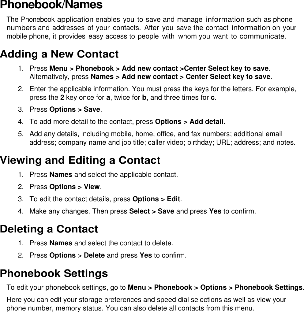  Phonebook/Names The Phonebook application enables you to save and manage information such as phone numbers and addresses of your  contacts.  After  you  save the contact information on your mobile phone, it provides  easy access to people  with  whom you want to communicate. Adding a New Contact 1.  Press Menu &gt; Phonebook &gt; Add new contact &gt;Center Select key to save. Alternatively, press Names &gt; Add new contact &gt; Center Select key to save. 2.  Enter the applicable information. You must press the keys for the letters. For example, press the 2 key once for a, twice for b, and three times for c. 3.  Press Options &gt; Save.  4. To add more detail to the contact, press Options &gt; Add detail. 5.  Add any details, including mobile, home, office, and fax numbers; additional email address; company name and job title; caller video; birthday; URL; address; and notes. Viewing and Editing a Contact 1.  Press Names and select the applicable contact. 2.  Press Options &gt; View. 3.  To edit the contact details, press Options &gt; Edit. 4.  Make any changes. Then press Select &gt; Save and press Yes to confirm. Deleting a Contact 1.  Press Names and select the contact to delete. 2.  Press Options &gt; Delete and press Yes to confirm. Phonebook Settings To edit your phonebook settings, go to Menu &gt; Phonebook &gt; Options &gt; Phonebook Settings. Here you can edit your storage preferences and speed dial selections as well as view your phone number, memory status. You can also delete all contacts from this menu. 