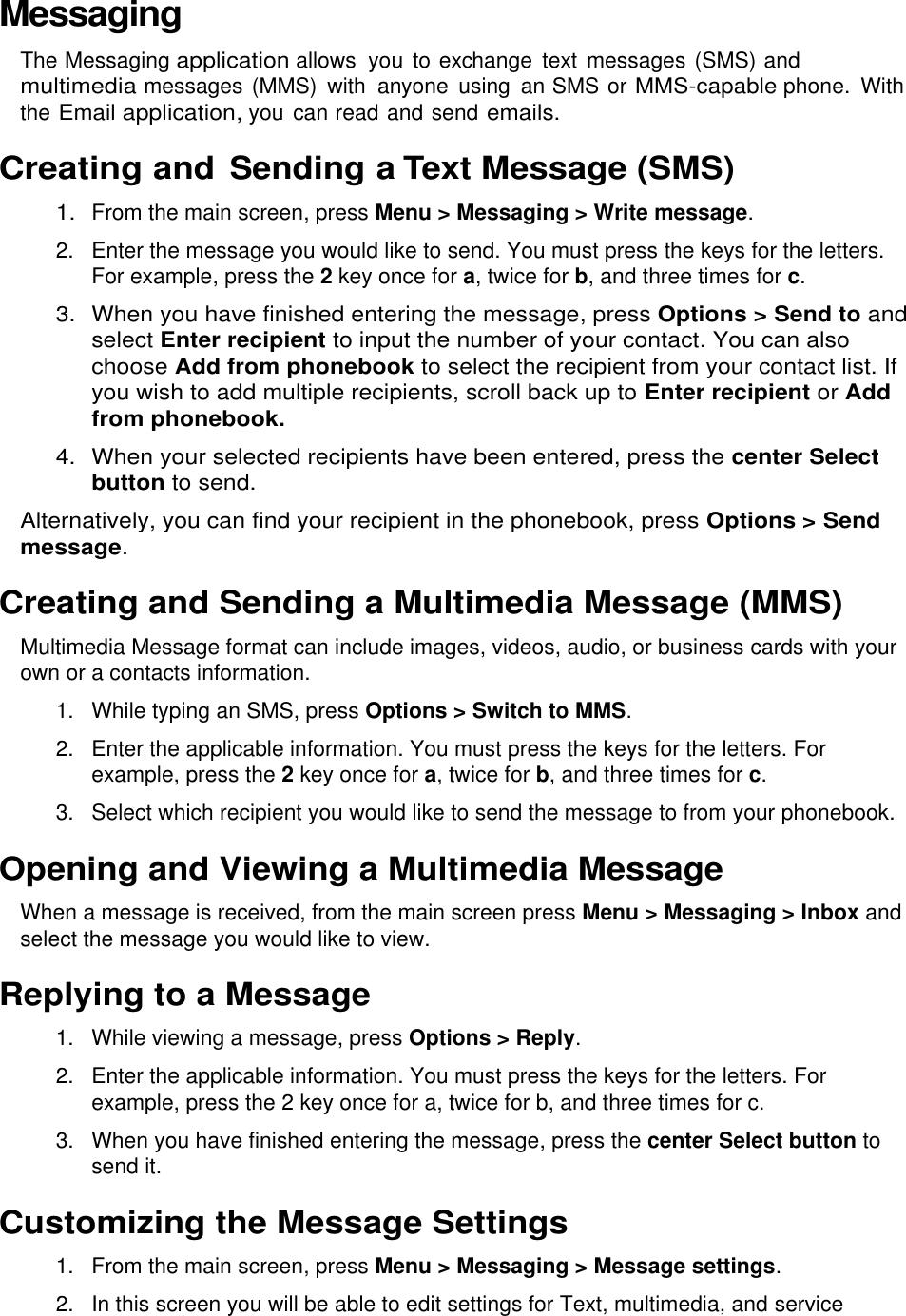  Messaging The Messaging application allows  you to exchange  text messages (SMS) and multimedia messages (MMS)  with  anyone  using  an SMS or MMS-capable phone.  With the Email application, you can read and send emails. Creating and Sending a Text Message (SMS) 1. From the main screen, press Menu &gt; Messaging &gt; Write message. 2.  Enter the message you would like to send. You must press the keys for the letters. For example, press the 2 key once for a, twice for b, and three times for c. 3.  When you have finished entering the message, press Options &gt; Send to and select Enter recipient to input the number of your contact. You can also choose Add from phonebook to select the recipient from your contact list. If you wish to add multiple recipients, scroll back up to Enter recipient or Add from phonebook. 4.  When your selected recipients have been entered, press the center Select button to send. Alternatively, you can find your recipient in the phonebook, press Options &gt; Send message. Creating and Sending a Multimedia Message (MMS) Multimedia Message format can include images, videos, audio, or business cards with your own or a contacts information. 1. While typing an SMS, press Options &gt; Switch to MMS. 2.  Enter the applicable information. You must press the keys for the letters. For example, press the 2 key once for a, twice for b, and three times for c. 3.  Select which recipient you would like to send the message to from your phonebook. Opening and Viewing a Multimedia Message When a message is received, from the main screen press Menu &gt; Messaging &gt; Inbox and select the message you would like to view. Replying to a Message 1.  While viewing a message, press Options &gt; Reply. 2.  Enter the applicable information. You must press the keys for the letters. For example, press the 2 key once for a, twice for b, and three times for c. 3.  When you have finished entering the message, press the center Select button to send it. Customizing the Message Settings 1.  From the main screen, press Menu &gt; Messaging &gt; Message settings. 2.  In this screen you will be able to edit settings for Text, multimedia, and service 