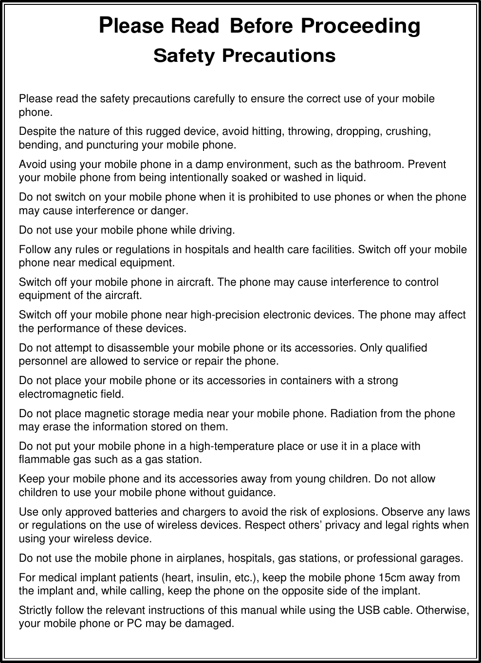 Please Read  Before Proceeding Safety Precautions  Please read the safety precautions carefully to ensure the correct use of your mobile phone.  Despite the nature of this rugged device, avoid hitting, throwing, dropping, crushing, bending, and puncturing your mobile phone. Avoid using your mobile phone in a damp environment, such as the bathroom. Prevent your mobile phone from being intentionally soaked or washed in liquid. Do not switch on your mobile phone when it is prohibited to use phones or when the phone may cause interference or danger. Do not use your mobile phone while driving. Follow any rules or regulations in hospitals and health care facilities. Switch off your mobile phone near medical equipment. Switch off your mobile phone in aircraft. The phone may cause interference to control equipment of the aircraft. Switch off your mobile phone near high-precision electronic devices. The phone may affect the performance of these devices. Do not attempt to disassemble your mobile phone or its accessories. Only qualified personnel are allowed to service or repair the phone. Do not place your mobile phone or its accessories in containers with a strong electromagnetic field. Do not place magnetic storage media near your mobile phone. Radiation from the phone may erase the information stored on them. Do not put your mobile phone in a high-temperature place or use it in a place with flammable gas such as a gas station. Keep your mobile phone and its accessories away from young children. Do not allow children to use your mobile phone without guidance. Use only approved batteries and chargers to avoid the risk of explosions. Observe any laws or regulations on the use of wireless devices. Respect others’ privacy and legal rights when using your wireless device. Do not use the mobile phone in airplanes, hospitals, gas stations, or professional garages. For medical implant patients (heart, insulin, etc.), keep the mobile phone 15cm away from the implant and, while calling, keep the phone on the opposite side of the implant. Strictly follow the relevant instructions of this manual while using the USB cable. Otherwise, your mobile phone or PC may be damaged. 