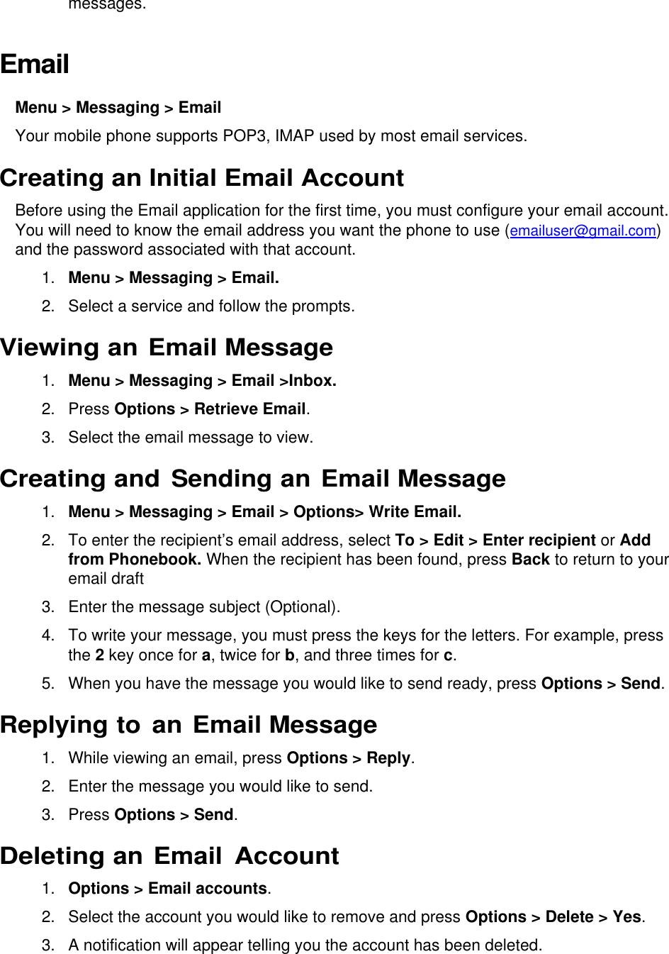  messages. Email  Menu &gt; Messaging &gt; Email  Your mobile phone supports POP3, IMAP used by most email services. Creating an Initial Email Account Before using the Email application for the first time, you must configure your email account. You will need to know the email address you want the phone to use (emailuser@gmail.com) and the password associated with that account. 1. Menu &gt; Messaging &gt; Email.  2.  Select a service and follow the prompts. Viewing an Email Message 1. Menu &gt; Messaging &gt; Email &gt;Inbox. 2.  Press Options &gt; Retrieve Email. 3.  Select the email message to view. Creating and Sending an Email Message 1. Menu &gt; Messaging &gt; Email &gt; Options&gt; Write Email. 2. To enter the recipient’s email address, select To &gt; Edit &gt; Enter recipient or Add from Phonebook. When the recipient has been found, press Back to return to your email draft 3.  Enter the message subject (Optional). 4.  To write your message, you must press the keys for the letters. For example, press the 2 key once for a, twice for b, and three times for c. 5.  When you have the message you would like to send ready, press Options &gt; Send. Replying to an Email Message 1.  While viewing an email, press Options &gt; Reply. 2.  Enter the message you would like to send. 3.  Press Options &gt; Send. Deleting an Email Account 1. Options &gt; Email accounts. 2.  Select the account you would like to remove and press Options &gt; Delete &gt; Yes.  3.  A notification will appear telling you the account has been deleted. 