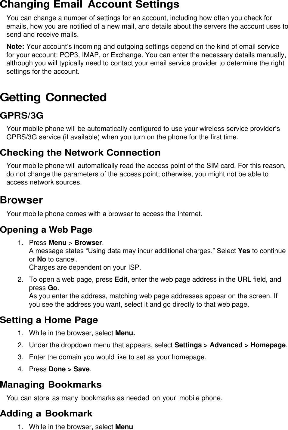  Changing Email Account Settings You can change a number of settings for an account, including how often you check for emails, how you are notified of a new mail, and details about the servers the account uses to send and receive mails. Note: Your account’s incoming and outgoing settings depend on the kind of email service for your account: POP3, IMAP, or Exchange. You can enter the necessary details manually, although you will typically need to contact your email service provider to determine the right settings for the account. Getting Connected GPRS/3G Your mobile phone will be automatically configured to use your wireless service provider’s GPRS/3G service (if available) when you turn on the phone for the first time. Checking the Network Connection Your mobile phone will automatically read the access point of the SIM card. For this reason, do not change the parameters of the access point; otherwise, you might not be able to access network sources. Browser Your mobile phone comes with a browser to access the Internet. Opening a Web Page 1.  Press Menu &gt; Browser. A message states “Using data may incur additional charges.” Select Yes to continue or No to cancel. Charges are dependent on your ISP. 2. To open a web page, press Edit, enter the web page address in the URL field, and press Go. As you enter the address, matching web page addresses appear on the screen. If you see the address you want, select it and go directly to that web page. Setting a Home Page 1. While in the browser, select Menu. 2.  Under the dropdown menu that appears, select Settings &gt; Advanced &gt; Homepage. 3.  Enter the domain you would like to set as your homepage. 4.  Press Done &gt; Save.  Managing Bookmarks You can store as many  bookmarks as needed on your  mobile phone. Adding a Bookmark 1. While in the browser, select Menu 