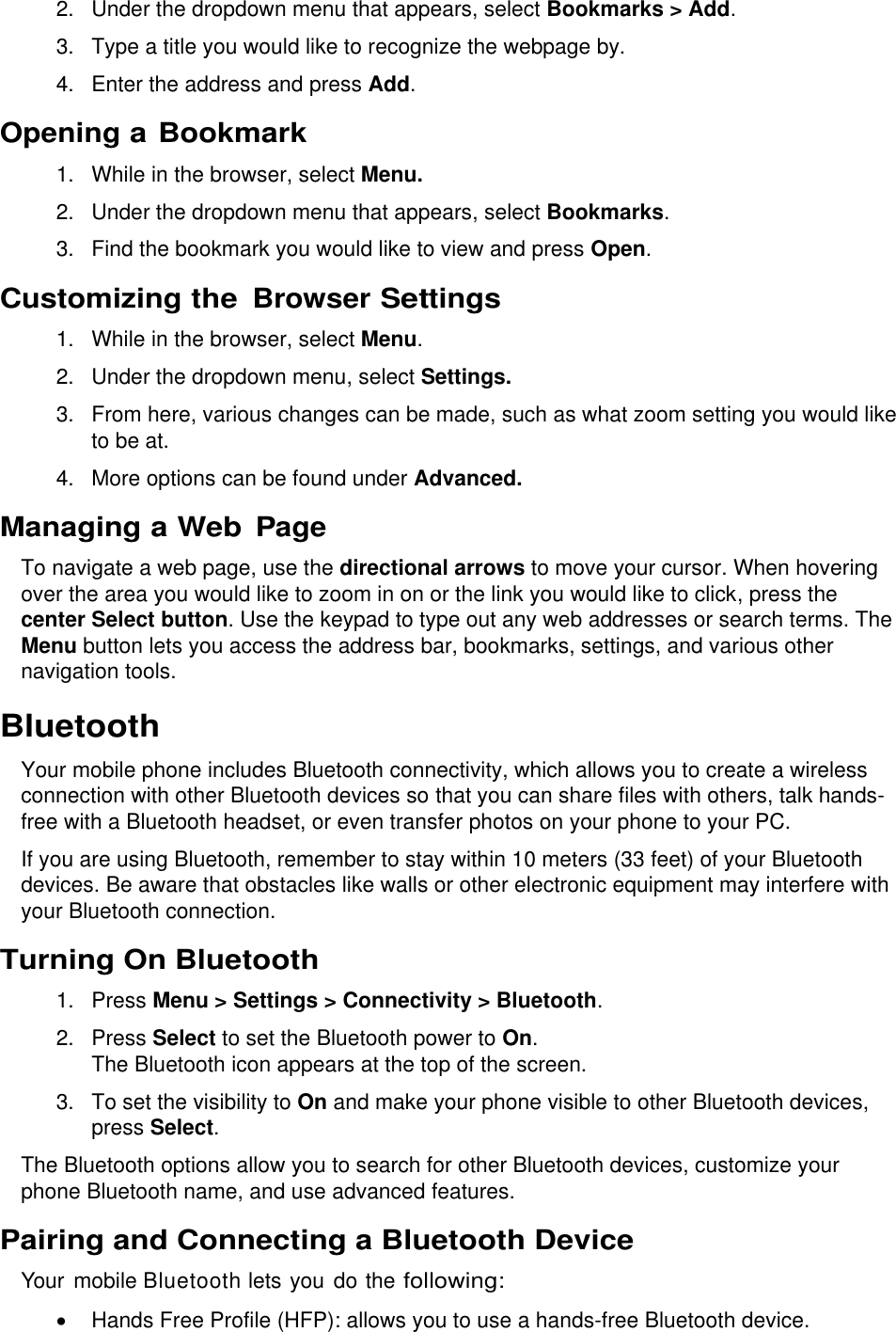  2.  Under the dropdown menu that appears, select Bookmarks &gt; Add. 3.  Type a title you would like to recognize the webpage by. 4.  Enter the address and press Add. Opening a Bookmark 1. While in the browser, select Menu. 2.  Under the dropdown menu that appears, select Bookmarks. 3.  Find the bookmark you would like to view and press Open. Customizing the Browser Settings 1. While in the browser, select Menu. 2.  Under the dropdown menu, select Settings. 3.  From here, various changes can be made, such as what zoom setting you would like to be at. 4.  More options can be found under Advanced.  Managing a Web Page To navigate a web page, use the directional arrows to move your cursor. When hovering over the area you would like to zoom in on or the link you would like to click, press the center Select button. Use the keypad to type out any web addresses or search terms. The Menu button lets you access the address bar, bookmarks, settings, and various other navigation tools. Bluetooth Your mobile phone includes Bluetooth connectivity, which allows you to create a wireless connection with other Bluetooth devices so that you can share files with others, talk hands-free with a Bluetooth headset, or even transfer photos on your phone to your PC. If you are using Bluetooth, remember to stay within 10 meters (33 feet) of your Bluetooth devices. Be aware that obstacles like walls or other electronic equipment may interfere with your Bluetooth connection. Turning On Bluetooth  1.  Press Menu &gt; Settings &gt; Connectivity &gt; Bluetooth. 2.  Press Select to set the Bluetooth power to On. The Bluetooth icon appears at the top of the screen. 3. To set the visibility to On and make your phone visible to other Bluetooth devices, press Select. The Bluetooth options allow you to search for other Bluetooth devices, customize your phone Bluetooth name, and use advanced features.  Pairing and Connecting a Bluetooth Device Your mobile Bluetooth lets you do the following:   Hands Free Profile (HFP): allows you to use a hands-free Bluetooth device. 