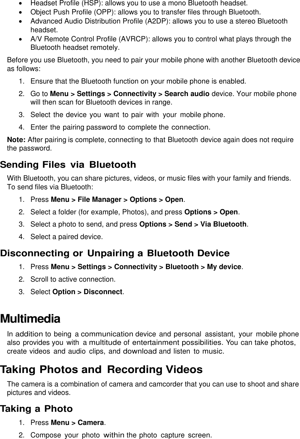    Headset Profile (HSP): allows you to use a mono Bluetooth headset.   Object Push Profile (OPP): allows you to transfer files through Bluetooth.   Advanced Audio Distribution Profile (A2DP): allows you to use a stereo Bluetooth headset.   A/V Remote Control Profile (AVRCP): allows you to control what plays through the Bluetooth headset remotely. Before you use Bluetooth, you need to pair your mobile phone with another Bluetooth device as follows: 1.  Ensure that the Bluetooth function on your mobile phone is enabled. 2.  Go to Menu &gt; Settings &gt; Connectivity &gt; Search audio device. Your mobile phone will then scan for Bluetooth devices in range. 3.  Select the device you  want to pair with  your  mobile phone. 4.  Enter the pairing password to complete the connection. Note: After pairing is complete, connecting to that Bluetooth device again does not require the password. Sending Files  via Bluetooth With Bluetooth, you can share pictures, videos, or music files with your family and friends. To send files via Bluetooth: 1.  Press Menu &gt; File Manager &gt; Options &gt; Open. 2.  Select a folder (for example, Photos), and press Options &gt; Open. 3.  Select a photo to send, and press Options &gt; Send &gt; Via Bluetooth. 4.  Select a paired device. Disconnecting or Unpairing a Bluetooth Device 1.  Press Menu &gt; Settings &gt; Connectivity &gt; Bluetooth &gt; My device. 2.  Scroll to active connection. 3.  Select Option &gt; Disconnect. Multimedia In addition to being a communication device and personal  assistant,  your  mobile phone also provides you with  a multitude of entertainment possibilities. You can take photos, create videos  and audio  clips, and download and listen  to music. Taking Photos and Recording Videos The camera is a combination of camera and camcorder that you can use to shoot and share pictures and videos. Taking a Photo 1.  Press Menu &gt; Camera. 2.  Compose  your  photo within the photo  capture screen. 