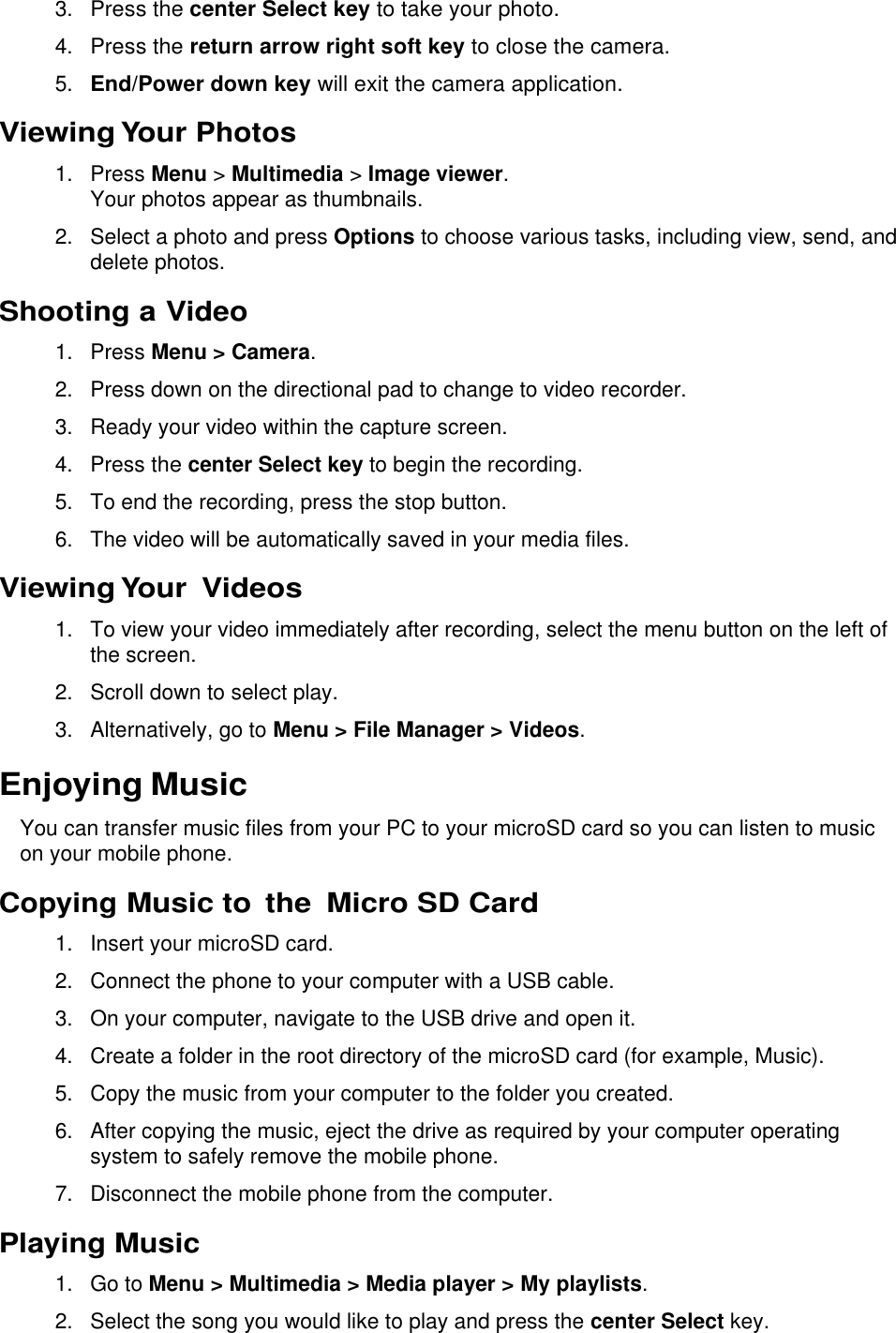  3. Press the center Select key to take your photo. 4. Press the return arrow right soft key to close the camera. 5. End/Power down key will exit the camera application. Viewing Your Photos 1.  Press Menu &gt; Multimedia &gt; Image viewer. Your photos appear as thumbnails. 2.  Select a photo and press Options to choose various tasks, including view, send, and delete photos. Shooting a Video 1.  Press Menu &gt; Camera. 2.  Press down on the directional pad to change to video recorder.  3.  Ready your video within the capture screen. 4.  Press the center Select key to begin the recording. 5. To end the recording, press the stop button. 6.  The video will be automatically saved in your media files. Viewing Your Videos 1.  To view your video immediately after recording, select the menu button on the left of the screen.  2.  Scroll down to select play. 3.  Alternatively, go to Menu &gt; File Manager &gt; Videos. Enjoying Music You can transfer music files from your PC to your microSD card so you can listen to music on your mobile phone. Copying Music to  the  Micro SD Card 1.  Insert your microSD card. 2.  Connect the phone to your computer with a USB cable. 3. On your computer, navigate to the USB drive and open it. 4.  Create a folder in the root directory of the microSD card (for example, Music). 5.  Copy the music from your computer to the folder you created. 6.  After copying the music, eject the drive as required by your computer operating system to safely remove the mobile phone. 7.  Disconnect the mobile phone from the computer. Playing Music 1.  Go to Menu &gt; Multimedia &gt; Media player &gt; My playlists. 2.  Select the song you would like to play and press the center Select key. 