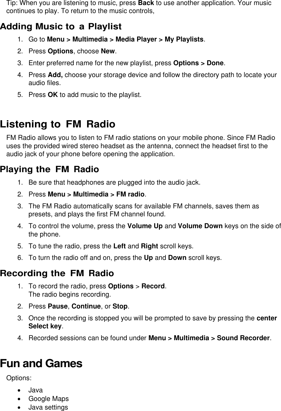  Tip: When you are listening to music, press Back to use another application. Your music continues to play. To return to the music controls,  Adding Music to  a Playlist 1.  Go to Menu &gt; Multimedia &gt; Media Player &gt; My Playlists. 2.  Press Options, choose New. 3.  Enter preferred name for the new playlist, press Options &gt; Done. 4.  Press Add, choose your storage device and follow the directory path to locate your audio files. 5.  Press OK to add music to the playlist.  Listening to FM Radio FM Radio allows you to listen to FM radio stations on your mobile phone. Since FM Radio uses the provided wired stereo headset as the antenna, connect the headset first to the audio jack of your phone before opening the application. Playing the FM Radio 1.  Be sure that headphones are plugged into the audio jack. 2.  Press Menu &gt; Multimedia &gt; FM radio. 3.  The FM Radio automatically scans for available FM channels, saves them as presets, and plays the first FM channel found. 4.  To control the volume, press the Volume Up and Volume Down keys on the side of the phone. 5. To tune the radio, press the Left and Right scroll keys. 6. To turn the radio off and on, press the Up and Down scroll keys. Recording the FM Radio 1.  To record the radio, press Options &gt; Record. The radio begins recording. 2.  Press Pause, Continue, or Stop. 3.  Once the recording is stopped you will be prompted to save by pressing the center Select key. 4.  Recorded sessions can be found under Menu &gt; Multimedia &gt; Sound Recorder. Fun and Games Options:   Java   Google Maps   Java settings 