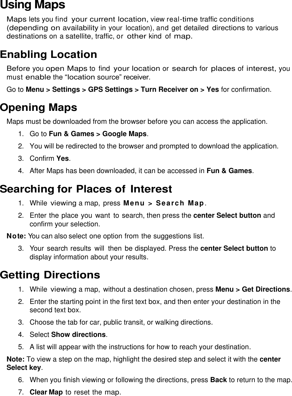  Using Maps Maps lets you find your current location, view real-time traffic conditions (depending on availability in your  location), and get detailed directions to various destinations on a satellite, traffic, or other kind  of map. Enabling Location Before you open Maps to  find your location or search for places of interest, you must enable the “location source” receiver.  Go to Menu &gt; Settings &gt; GPS Settings &gt; Turn Receiver on &gt; Yes for confirmation. Opening Maps Maps must be downloaded from the browser before you can access the application. 1.  Go to Fun &amp; Games &gt; Google Maps. 2.  You will be redirected to the browser and prompted to download the application. 3.  Confirm Yes. 4.  After Maps has been downloaded, it can be accessed in Fun &amp; Games. Searching for Places of Interest 1. While viewing a map, press Menu &gt; Search Map. 2.  Enter the place you  want to search, then press the center Select button and confirm your selection.  Note: You can also select one option from the suggestions list. 3.  Your search results  will  then be displayed. Press the center Select button to display information about your results. Getting Directions 1. While viewing a map, without a destination chosen, press Menu &gt; Get Directions. 2.  Enter the starting point in the first text box, and then enter your destination in the second text box.  3.  Choose the tab for car, public transit, or walking directions. 4.  Select Show directions. 5.  A list will appear with the instructions for how to reach your destination. Note: To view a step on the map, highlight the desired step and select it with the center Select key. 6.  When you finish viewing or following the directions, press Back to return to the map. 7. Clear Map to reset the map. 