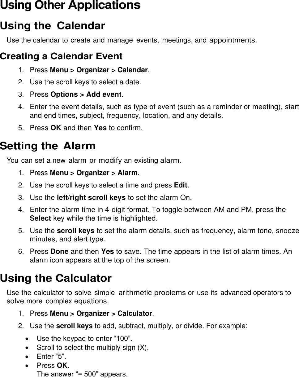  Using Other Applications Using the  Calendar Use the calendar to create and manage  events,  meetings, and appointments. Creating a Calendar Event 1.  Press Menu &gt; Organizer &gt; Calendar. 2.  Use the scroll keys to select a date. 3. Press Options &gt; Add event. 4. Enter the event details, such as type of event (such as a reminder or meeting), start and end times, subject, frequency, location, and any details. 5. Press OK and then Yes to confirm. Setting the Alarm You can set a new alarm  or modify an existing alarm. 1.  Press Menu &gt; Organizer &gt; Alarm. 2.  Use the scroll keys to select a time and press Edit. 3. Use the left/right scroll keys to set the alarm On. 4. Enter the alarm time in 4-digit format. To toggle between AM and PM, press the Select key while the time is highlighted. 5. Use the scroll keys to set the alarm details, such as frequency, alarm tone, snooze minutes, and alert type. 6. Press Done and then Yes to save. The time appears in the list of alarm times. An alarm icon appears at the top of the screen. Using the Calculator Use the calculator to solve  simple arithmetic problems or use its advanced operators to solve more  complex equations. 1.  Press Menu &gt; Organizer &gt; Calculator. 2.  Use the scroll keys to add, subtract, multiply, or divide. For example:  Use the keypad to enter “100”.   Scroll to select the multiply sign (X).  Enter “5”.   Press OK. The answer “= 500” appears. 