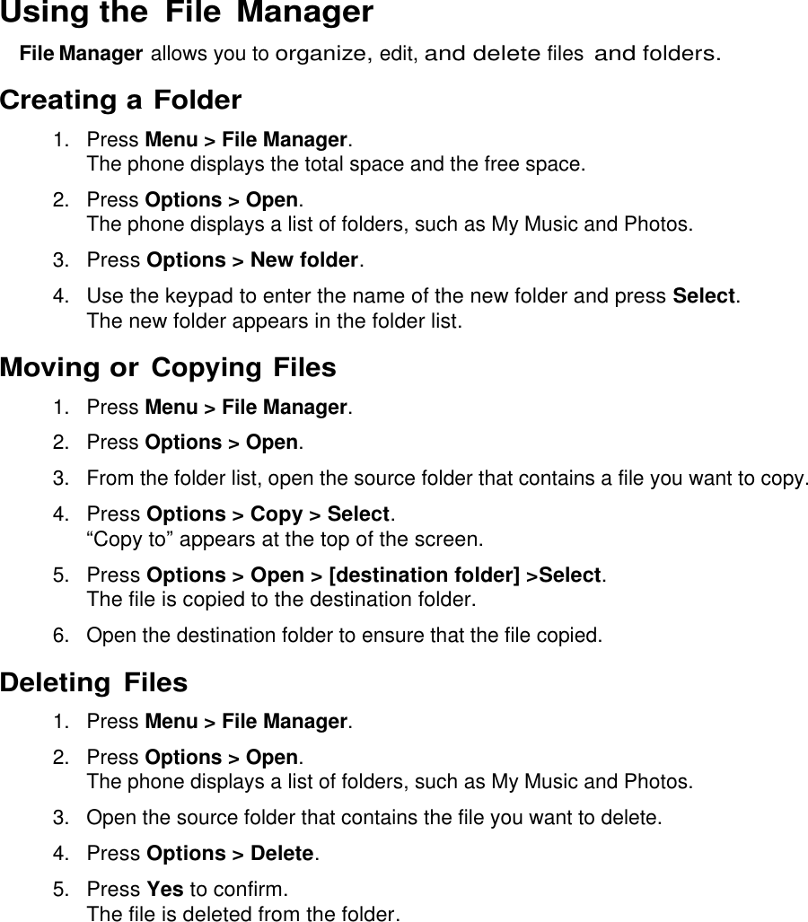  Using the  File Manager File Manager allows you to organize, edit, and delete files and folders. Creating a Folder 1.  Press Menu &gt; File Manager. The phone displays the total space and the free space. 2.  Press Options &gt; Open. The phone displays a list of folders, such as My Music and Photos. 3. Press Options &gt; New folder. 4. Use the keypad to enter the name of the new folder and press Select. The new folder appears in the folder list. Moving or Copying Files 1.  Press Menu &gt; File Manager. 2.  Press Options &gt; Open. 3.  From the folder list, open the source folder that contains a file you want to copy. 4. Press Options &gt; Copy &gt; Select.  “Copy to” appears at the top of the screen. 5. Press Options &gt; Open &gt; [destination folder] &gt;Select. The file is copied to the destination folder. 6.  Open the destination folder to ensure that the file copied. Deleting Files 1.  Press Menu &gt; File Manager. 2.  Press Options &gt; Open. The phone displays a list of folders, such as My Music and Photos. 3.  Open the source folder that contains the file you want to delete. 4. Press Options &gt; Delete. 5. Press Yes to confirm. The file is deleted from the folder. 