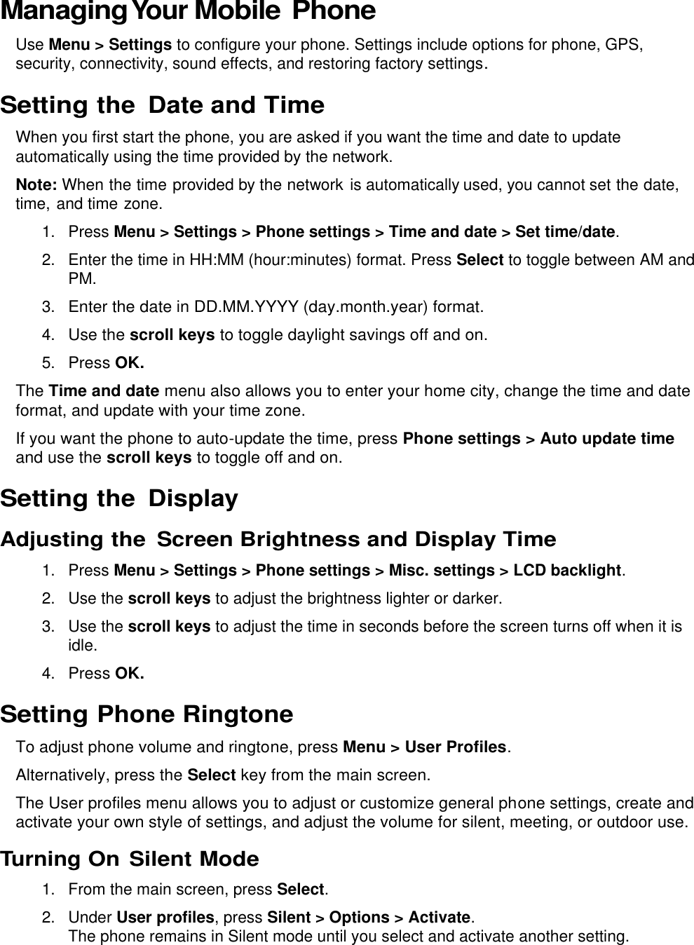  Managing Your Mobile Phone Use Menu &gt; Settings to configure your phone. Settings include options for phone, GPS, security, connectivity, sound effects, and restoring factory settings. Setting the  Date and Time When you first start the phone, you are asked if you want the time and date to update automatically using the time provided by the network. Note: When the time provided by the network is automatically used, you cannot set the date, time, and time zone. 1.  Press Menu &gt; Settings &gt; Phone settings &gt; Time and date &gt; Set time/date. 2.  Enter the time in HH:MM (hour:minutes) format. Press Select to toggle between AM and PM. 3. Enter the date in DD.MM.YYYY (day.month.year) format. 4. Use the scroll keys to toggle daylight savings off and on. 5. Press OK. The Time and date menu also allows you to enter your home city, change the time and date format, and update with your time zone. If you want the phone to auto-update the time, press Phone settings &gt; Auto update time and use the scroll keys to toggle off and on. Setting the  Display Adjusting the  Screen Brightness and Display Time 1.  Press Menu &gt; Settings &gt; Phone settings &gt; Misc. settings &gt; LCD backlight. 2.  Use the scroll keys to adjust the brightness lighter or darker. 3.  Use the scroll keys to adjust the time in seconds before the screen turns off when it is idle. 4. Press OK. Setting Phone Ringtone To adjust phone volume and ringtone, press Menu &gt; User Profiles. Alternatively, press the Select key from the main screen. The User profiles menu allows you to adjust or customize general phone settings, create and activate your own style of settings, and adjust the volume for silent, meeting, or outdoor use. Turning On Silent Mode 1.  From the main screen, press Select. 2.  Under User profiles, press Silent &gt; Options &gt; Activate.  The phone remains in Silent mode until you select and activate another setting. 