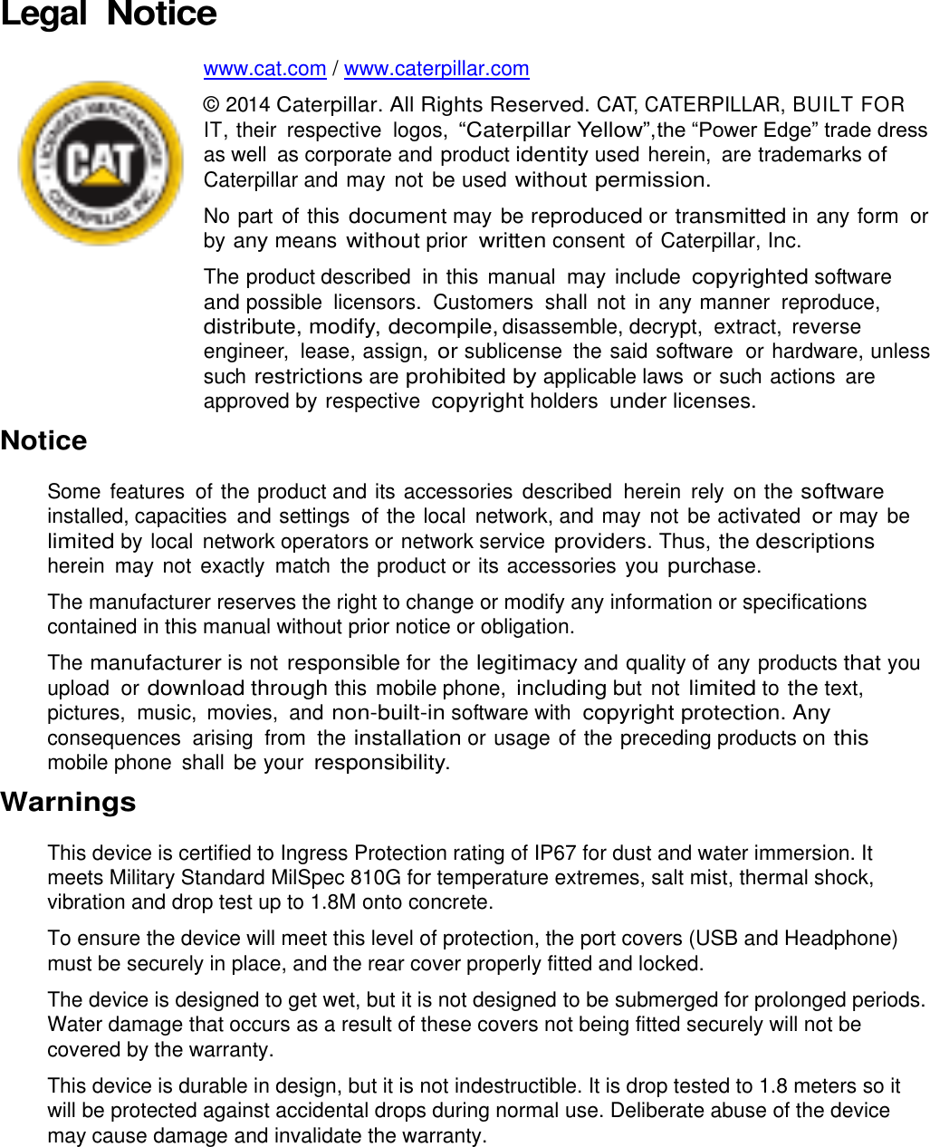 Legal Notice  www.cat.com / www.caterpillar.com  © 2014 Caterpillar. All Rights Reserved. CAT, CATERPILLAR, BUILT FOR IT, their  respective logos, “Caterpillar Yellow”, the “Power Edge” trade dress as well  as corporate and product identity used herein,  are trademarks of Caterpillar and may  not be used without permission. No part  of this document may be reproduced or transmitted in any form  or by any means without prior written consent  of Caterpillar, Inc. The product described  in this manual  may include copyrighted software  and possible  licensors.  Customers  shall not in any manner  reproduce, distribute, modify, decompile, disassemble, decrypt,  extract,  reverse engineer,  lease, assign, or sublicense  the said software  or hardware, unless such restrictions are prohibited by applicable laws  or such actions  are approved by respective copyright holders under licenses. Notice  Some features  of the product and its accessories described  herein  rely on the software installed, capacities  and settings  of the local network, and may  not be activated or may be limited by local  network operators or network service providers. Thus, the descriptions herein  may not exactly  match  the product or its accessories  you purchase. The manufacturer reserves the right to change or modify any information or specifications contained in this manual without prior notice or obligation. The manufacturer is not responsible for the legitimacy and quality of any products that you upload or download through this  mobile phone, including but not limited to the text, pictures,  music,  movies,  and non-built-in software with copyright protection. Any consequences  arising  from  the installation or usage of the preceding products on this mobile phone  shall  be your responsibility. Warnings This device is certified to Ingress Protection rating of IP67 for dust and water immersion. It meets Military Standard MilSpec 810G for temperature extremes, salt mist, thermal shock, vibration and drop test up to 1.8M onto concrete. To ensure the device will meet this level of protection, the port covers (USB and Headphone) must be securely in place, and the rear cover properly fitted and locked. The device is designed to get wet, but it is not designed to be submerged for prolonged periods. Water damage that occurs as a result of these covers not being fitted securely will not be covered by the warranty. This device is durable in design, but it is not indestructible. It is drop tested to 1.8 meters so it will be protected against accidental drops during normal use. Deliberate abuse of the device may cause damage and invalidate the warranty.   