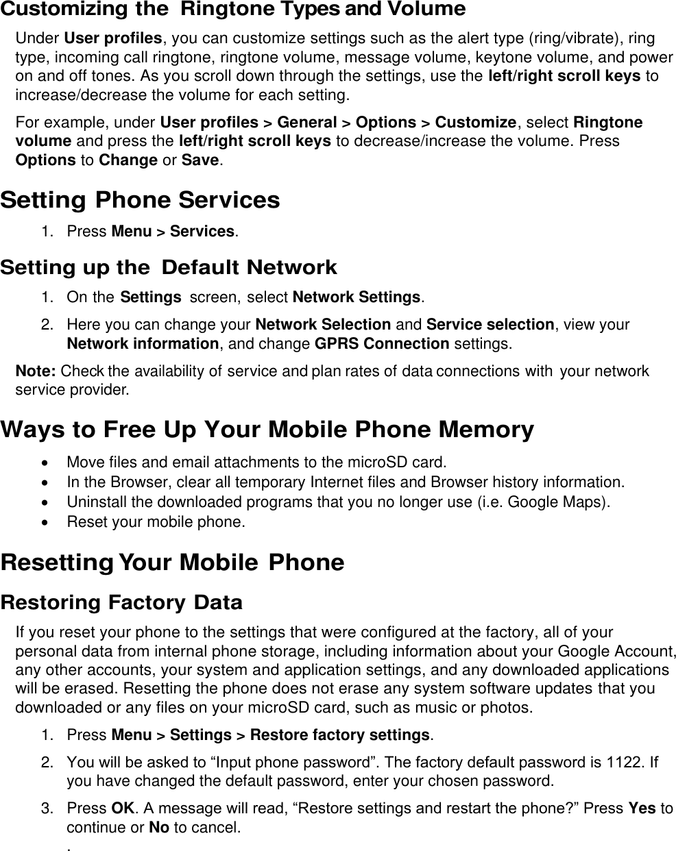  Customizing the Ringtone Types and Volume Under User profiles, you can customize settings such as the alert type (ring/vibrate), ring type, incoming call ringtone, ringtone volume, message volume, keytone volume, and power on and off tones. As you scroll down through the settings, use the left/right scroll keys to increase/decrease the volume for each setting. For example, under User profiles &gt; General &gt; Options &gt; Customize, select Ringtone volume and press the left/right scroll keys to decrease/increase the volume. Press Options to Change or Save. Setting Phone Services 1.  Press Menu &gt; Services. Setting up the Default Network 1. On the Settings  screen, select Network Settings. 2.  Here you can change your Network Selection and Service selection, view your Network information, and change GPRS Connection settings. Note: Check the availability of service and plan rates of data connections with  your network service provider. Ways to Free Up Your Mobile Phone Memory   Move files and email attachments to the microSD card.  In the Browser, clear all temporary Internet files and Browser history information.   Uninstall the downloaded programs that you no longer use (i.e. Google Maps).   Reset your mobile phone. Resetting Your Mobile Phone Restoring Factory Data If you reset your phone to the settings that were configured at the factory, all of your personal data from internal phone storage, including information about your Google Account, any other accounts, your system and application settings, and any downloaded applications will be erased. Resetting the phone does not erase any system software updates that you downloaded or any files on your microSD card, such as music or photos. 1.  Press Menu &gt; Settings &gt; Restore factory settings. 2. You will be asked to “Input phone password”. The factory default password is 1122. If you have changed the default password, enter your chosen password. 3.  Press OK. A message will read, “Restore settings and restart the phone?” Press Yes to continue or No to cancel. . 