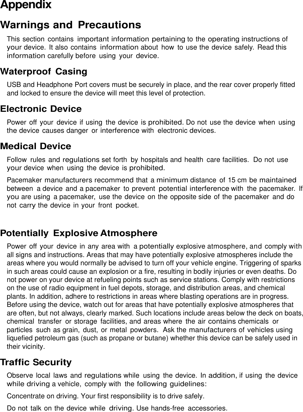  Appendix Warnings and Precautions This section  contains important information pertaining to the operating instructions of your device.  It also contains information about  how to use the device safely. Read this information carefully before  using  your device. Waterproof  Casing USB and Headphone Port covers must be securely in place, and the rear cover properly fitted and locked to ensure the device will meet this level of protection. Electronic Device Power off your  device if using  the device is prohibited. Do not use the device when  using the device causes danger  or interference with  electronic devices. Medical Device Follow  rules and regulations set forth by hospitals and health  care facilities.  Do not use your device when  using  the device is prohibited. Pacemaker manufacturers recommend that a minimum distance  of 15 cm be maintained between  a device and a pacemaker to prevent potential interference with  the pacemaker.  If you are using  a pacemaker,  use the device on the opposite side of the pacemaker and do not carry the device in your  front pocket.  Potentially  Explosive Atmosphere Power off your  device in any area with  a potentially explosive atmosphere, and comply with all signs and instructions. Areas that may have potentially explosive atmospheres include the areas where you would normally be advised to turn off your vehicle engine. Triggering of sparks in such areas could cause an explosion or a fire, resulting in bodily injuries or even deaths. Do not power on your device at refueling points such as service stations. Comply with restrictions on the use of radio equipment in fuel depots, storage, and distribution areas, and chemical plants. In addition, adhere to restrictions in areas where blasting operations are in progress. Before using the device, watch out for areas that have potentially explosive atmospheres that are often, but not always, clearly marked. Such locations include areas below the deck on boats, chemical  transfer  or storage  facilities, and areas where  the air contains chemicals  or particles  such as grain,  dust, or metal  powders.  Ask the manufacturers of vehicles using liquefied petroleum gas (such as propane or butane) whether this device can be safely used in their vicinity. Traffic Security Observe local  laws and regulations while  using  the device.  In addition, if using  the device while driving a vehicle,  comply with  the following guidelines: Concentrate on driving. Your first responsibility is to drive safely. Do not talk on the device while driving. Use hands-free accessories. 