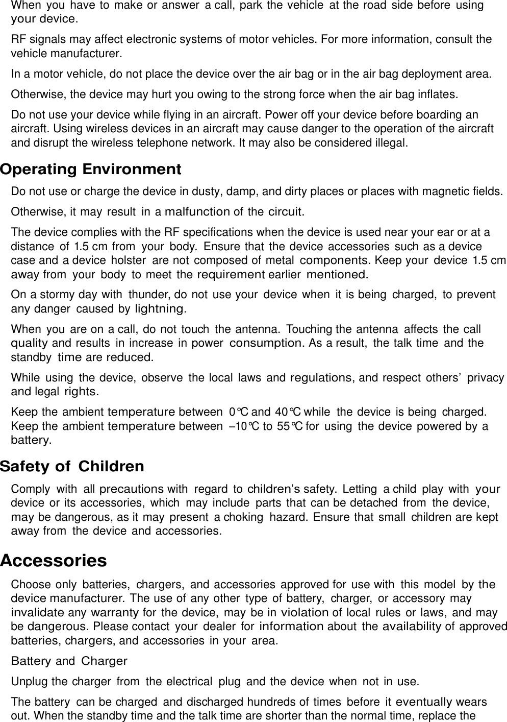  When you  have to make or answer  a call, park the vehicle  at the road side before  using your device. RF signals may affect electronic systems of motor vehicles. For more information, consult the vehicle manufacturer. In a motor vehicle, do not place the device over the air bag or in the air bag deployment area. Otherwise, the device may hurt you owing to the strong force when the air bag inflates. Do not use your device while flying in an aircraft. Power off your device before boarding an aircraft. Using wireless devices in an aircraft may cause danger to the operation of the aircraft and disrupt the wireless telephone network. It may also be considered illegal. Operating Environment Do not use or charge the device in dusty, damp, and dirty places or places with magnetic fields. Otherwise, it may result  in a malfunction of the circuit. The device complies with the RF specifications when the device is used near your ear or at a distance  of 1.5 cm from  your  body.  Ensure that the device accessories such as a device case and a device holster  are not  composed of metal components. Keep your  device 1.5 cm away from  your  body to meet  the requirement earlier mentioned. On a stormy day with  thunder, do not use your  device when  it is being  charged,  to prevent any danger  caused by lightning. When you  are on a call, do not touch  the antenna.  Touching the antenna  affects the call quality and results  in increase  in power consumption. As a result,  the talk time  and the standby time are reduced. While  using  the device, observe  the local  laws and regulations, and respect others’ privacy and legal rights. Keep the ambient temperature between  0°C and 40°C while  the device is being  charged. Keep the ambient temperature between –10°C to 55°C for  using  the device powered by a battery. Safety of Children Comply  with  all precautions with  regard  to children’s safety.  Letting  a child  play  with your device or its accessories,  which  may include parts that can be detached  from  the device, may be dangerous, as it may present  a choking  hazard. Ensure that  small  children are kept away from  the device and accessories. Accessories Choose only  batteries,  chargers,  and accessories approved for  use with  this model  by the device manufacturer. The use of any other  type  of battery,  charger,  or accessory may invalidate any warranty for the device, may be in violation of local rules or laws,  and may be dangerous. Please contact  your  dealer for information about the availability of approved batteries, chargers, and accessories  in your area. Battery and Charger Unplug the charger  from  the electrical  plug  and the device when  not in use. The battery  can be charged  and discharged hundreds of times  before  it eventually wears out. When the standby time and the talk time are shorter than the normal time, replace the 