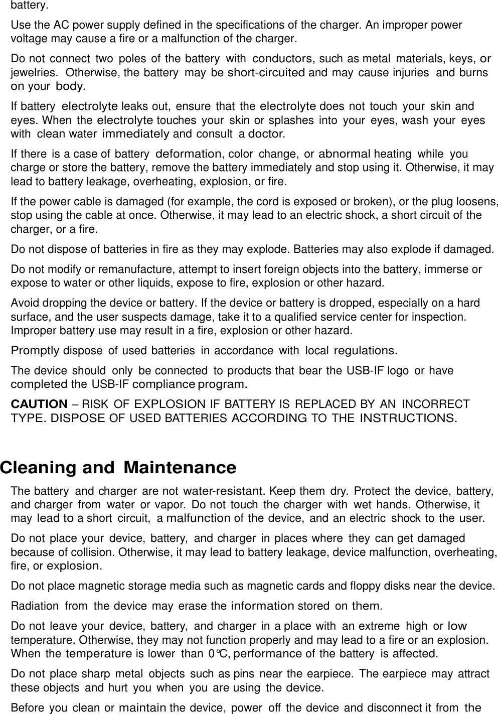  battery. Use the AC power supply defined in the specifications of the charger. An improper power voltage may cause a fire or a malfunction of the charger. Do not connect  two  poles of the battery  with conductors, such as metal  materials, keys, or jewelries.  Otherwise, the battery  may be short-circuited and may  cause injuries  and burns on your body. If battery electrolyte leaks out, ensure that the electrolyte does not touch  your  skin and eyes. When the electrolyte touches  your  skin or splashes  into  your  eyes, wash your  eyes with clean water immediately and consult  a doctor. If there is a case of battery deformation, color  change, or abnormal heating  while  you charge or store the battery, remove the battery immediately and stop using it. Otherwise, it may lead to battery leakage, overheating, explosion, or fire. If the power cable is damaged (for example, the cord is exposed or broken), or the plug loosens, stop using the cable at once. Otherwise, it may lead to an electric shock, a short circuit of the charger, or a fire. Do not dispose of batteries in fire as they may explode. Batteries may also explode if damaged. Do not modify or remanufacture, attempt to insert foreign objects into the battery, immerse or expose to water or other liquids, expose to fire, explosion or other hazard. Avoid dropping the device or battery. If the device or battery is dropped, especially on a hard surface, and the user suspects damage, take it to a qualified service center for inspection. Improper battery use may result in a fire, explosion or other hazard. Promptly dispose  of used batteries  in accordance  with  local regulations. The device should  only be connected  to products that bear the USB-IF logo  or have completed the USB-IF compliance program. CAUTION – RISK  OF EXPLOSION IF BATTERY IS  REPLACED BY AN INCORRECT TYPE. DISPOSE OF USED BATTERIES ACCORDING TO  THE INSTRUCTIONS.  Cleaning and Maintenance The battery and charger  are not water-resistant. Keep them  dry.  Protect the device,  battery, and charger  from  water or vapor.  Do not touch  the charger  with  wet hands. Otherwise, it may lead to a short  circuit,  a malfunction of the device, and an electric  shock to the user. Do not place your  device,  battery,  and charger  in places where  they can get damaged because of collision. Otherwise, it may lead to battery leakage, device malfunction, overheating, fire, or explosion. Do not place magnetic storage media such as magnetic cards and floppy disks near the device. Radiation  from  the device may erase the information stored  on them. Do not leave your  device, battery,  and charger  in a place with  an extreme  high or low temperature. Otherwise, they may not function properly and may lead to a fire or an explosion. When the temperature is lower  than 0°C, performance of the battery is affected. Do not place sharp metal  objects  such as pins  near the earpiece. The earpiece may  attract these objects  and hurt  you  when  you  are using  the device. Before you clean or maintain the device,  power  off  the device and disconnect it from the 