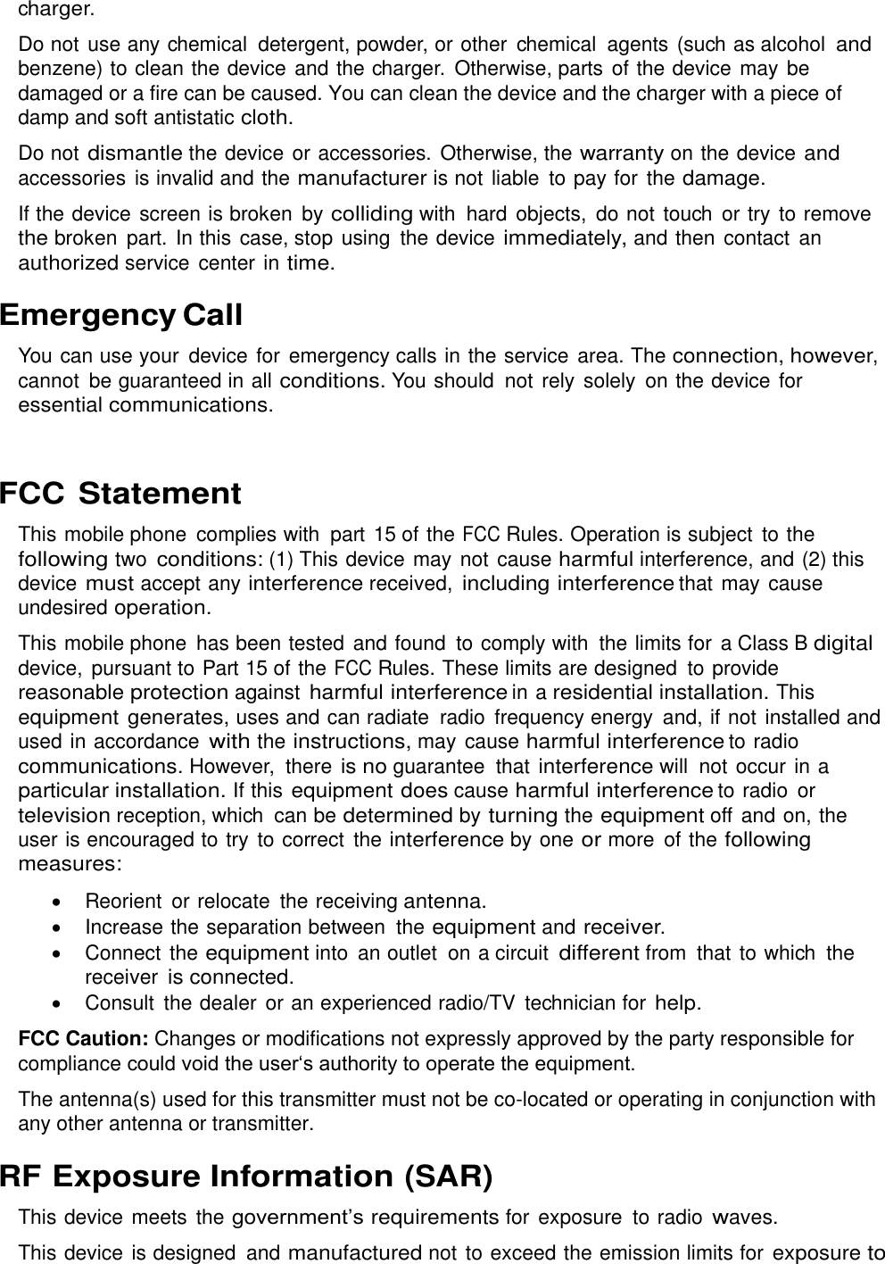  charger. Do not use any chemical  detergent, powder, or other  chemical  agents (such as alcohol and benzene) to clean the device and the charger.  Otherwise, parts of the device may be damaged or a fire can be caused. You can clean the device and the charger with a piece of damp and soft antistatic cloth. Do not dismantle the device or accessories. Otherwise, the warranty on the device and accessories  is invalid and the manufacturer is not liable to pay for the damage. If the device screen is broken by colliding with  hard  objects,  do not touch  or try to remove the broken part. In this case, stop using  the device immediately, and then contact  an authorized service  center in time. Emergency Call You can use your  device for  emergency calls in the service  area. The connection, however, cannot  be guaranteed in all conditions. You should  not rely  solely  on the device for essential communications.  FCC Statement This mobile phone  complies with  part 15 of the FCC Rules. Operation is subject  to the following two conditions: (1) This device may not cause harmful interference, and (2) this device must accept any interference received, including interference that may cause undesired operation. This mobile phone  has been tested and found to comply with  the limits for  a Class B digital device,  pursuant to Part 15 of the FCC Rules. These limits are designed  to provide reasonable protection against harmful interference in a residential installation. This equipment generates, uses and can radiate  radio  frequency energy  and, if not installed and used in accordance with the instructions, may cause harmful interference to radio communications. However,  there is no guarantee  that interference will  not occur in a particular installation. If this equipment does cause harmful interference to radio  or television reception, which  can be determined by turning the equipment off and on, the user is encouraged to try to correct  the interference by one or more  of the following measures:   Reorient  or relocate  the receiving antenna.   Increase the separation between  the equipment and receiver.   Connect the equipment into  an outlet  on a circuit different from that to which  the receiver is connected.   Consult  the dealer or an experienced radio/TV  technician for help. FCC Caution: Changes or modifications not expressly approved by the party responsible for compliance could void the user‘s authority to operate the equipment. The antenna(s) used for this transmitter must not be co-located or operating in conjunction with any other antenna or transmitter. RF Exposure Information (SAR) This device meets the government’s requirements for exposure  to radio waves. This device is designed  and manufactured not to exceed the emission limits for exposure to 