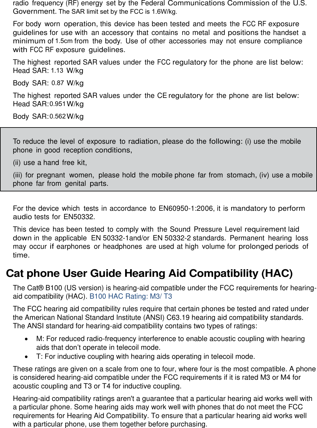  radio  frequency (RF) energy  set by the Federal Communications Commission of the U.S. Government. For body  worn operation, this device has been tested  and meets  the FCC RF exposure guidelines for use with  an accessory that contains  no metal  and positions the handset  a minimum of 1 cm from the body.  Use of other  accessories  may not ensure compliance with FCC RF exposure guidelines. The highest  reported SAR values under  the FCC regulatory for the phone  are list below: Head SAR: 0.74 W/kg Body SAR: 0.93 W/kg The highest  reported SAR values under  the CE regulatory for the phone  are list below: Head SAR: 0.90 W/kg Body SAR: 0.79 W/kg  To reduce the level  of exposure  to radiation, please do the following: (i) use the mobile phone in good  reception conditions, (ii) use a hand  free kit, (iii)  for  pregnant  women,  please hold  the mobile phone  far from stomach, (iv) use a mobile phone far from  genital parts.  For the device which  tests in accordance  to EN60950-1:2006, it is mandatory to perform audio tests for EN50332. This device has been tested  to comply with  the Sound  Pressure Level requirement laid down in the applicable  EN 50332-1and/or  EN 50332-2 standards.  Permanent  hearing  loss may occur if earphones  or headphones  are used at high  volume for prolonged periods  of time. Cat phone User Guide Hearing Aid Compatibility (HAC) The Cat® B100 (US version) is hearing-aid compatible under the FCC requirements for hearing-aid compatibility (HAC). B100 HAC Rating: M3/ T3 The FCC hearing aid compatibility rules require that certain phones be tested and rated under the American National Standard Institute (ANSI) C63.19 hearing aid compatibility standards. The ANSI standard for hearing-aid compatibility contains two types of ratings:   M: For reduced radio-frequency interference to enable acoustic coupling with hearing aids that don’t operate in telecoil mode.  T: For inductive coupling with hearing aids operating in telecoil mode. These ratings are given on a scale from one to four, where four is the most compatible. A phone is considered hearing-aid compatible under the FCC requirements if it is rated M3 or M4 for acoustic coupling and T3 or T4 for inductive coupling. Hearing-aid compatibility ratings aren&apos;t a guarantee that a particular hearing aid works well with a particular phone. Some hearing aids may work well with phones that do not meet the FCC requirements for Hearing Aid Compatibility. To ensure that a particular hearing aid works well with a particular phone, use them together before purchasing. The SAR limit set by the FCC is 1.6W/kg. 0.9510.5621.130.871.5cm