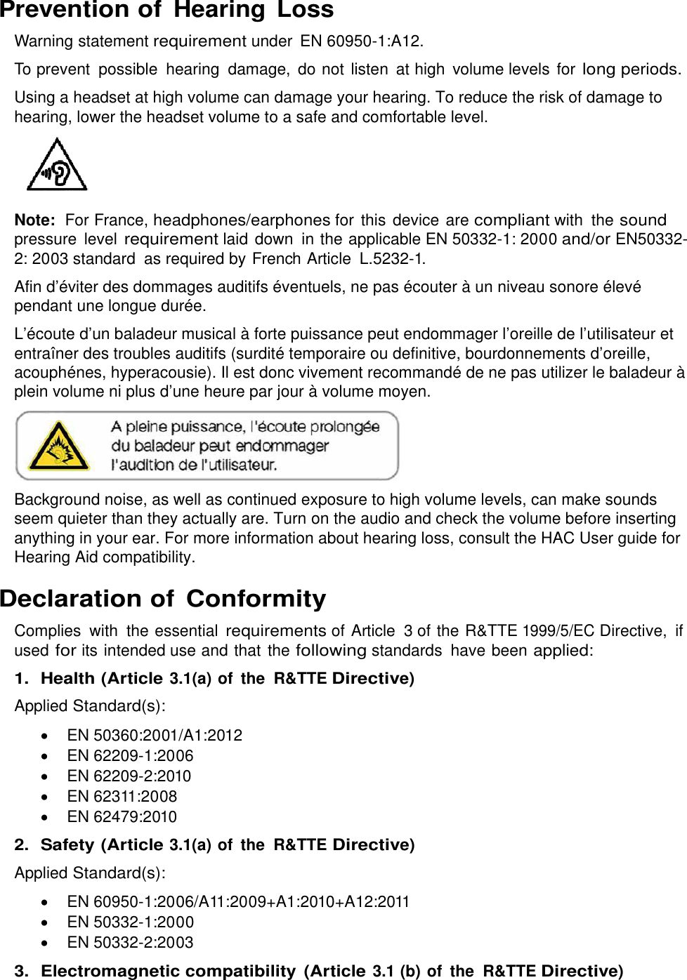  Prevention of Hearing  Loss Warning statement requirement under  EN 60950-1:A12. To prevent  possible  hearing  damage,  do not listen  at high  volume levels  for long periods. Using a headset at high volume can damage your hearing. To reduce the risk of damage to hearing, lower the headset volume to a safe and comfortable level.    Note:  For France, headphones/earphones for this device are compliant with  the sound pressure  level requirement laid down  in the applicable EN 50332-1: 2000 and/or EN50332-2: 2003 standard  as required by French Article  L.5232-1. Afin d’éviter des dommages auditifs éventuels, ne pas écouter à un niveau sonore élevé pendant une longue durée. L’écoute d’un baladeur musical à forte puissance peut endommager l’oreille de l’utilisateur et entraîner des troubles auditifs (surdité temporaire ou definitive, bourdonnements d’oreille, acouphénes, hyperacousie). Il est donc vivement recommandé de ne pas utilizer le baladeur à plein volume ni plus d’une heure par jour à volume moyen.  Background noise, as well as continued exposure to high volume levels, can make sounds seem quieter than they actually are. Turn on the audio and check the volume before inserting anything in your ear. For more information about hearing loss, consult the HAC User guide for Hearing Aid compatibility. Declaration of Conformity Complies  with  the essential requirements of Article  3 of the R&amp;TTE 1999/5/EC Directive,  if used for its intended use and that the following standards  have been applied: 1.  Health (Article 3.1(a) of the  R&amp;TTE Directive) Applied Standard(s):   EN 50360:2001/A1:2012   EN 62209-1:2006   EN 62209-2:2010   EN 62311:2008   EN 62479:2010 2. Safety (Article 3.1(a) of the  R&amp;TTE Directive) Applied Standard(s):   EN 60950-1:2006/A11:2009+A1:2010+A12:2011   EN 50332-1:2000   EN 50332-2:2003 3.  Electromagnetic compatibility (Article 3.1 (b) of the  R&amp;TTE Directive) 