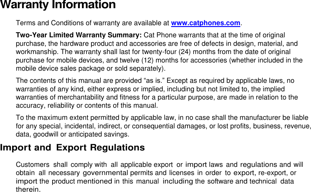 Warranty Information  Terms and Conditions of warranty are available at www.catphones.com. Two-Year Limited Warranty Summary: Cat Phone warrants that at the time of original purchase, the hardware product and accessories are free of defects in design, material, and workmanship. The warranty shall last for twenty-four (24) months from the date of original purchase for mobile devices, and twelve (12) months for accessories (whether included in the mobile device sales package or sold separately). The contents of this manual are provided “as is.” Except as required by applicable laws, no warranties of any kind, either express or implied, including but not limited to, the implied warranties of merchantability and fitness for a particular purpose, are made in relation to the accuracy, reliability or contents of this manual. To the maximum extent permitted by applicable law, in no case shall the manufacturer be liable for any special, incidental, indirect, or consequential damages, or lost profits, business, revenue, data, goodwill or anticipated savings. Import and  Export Regulations  Customers  shall  comply with  all applicable export  or import laws  and regulations and will obtain all necessary governmental permits and licenses in order  to export, re-export, or import the product mentioned in this  manual including the software and technical  data therein.  