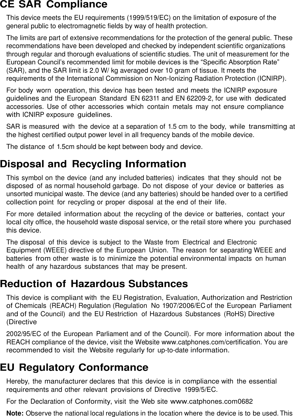  CE SAR  Compliance This device meets the EU requirements (1999/519/EC) on the limitation of exposure of the general public to electromagnetic fields by way of health protection. The limits are part of extensive recommendations for the protection of the general public. These recommendations have been developed and checked by independent scientific organizations through regular and thorough evaluations of scientific studies. The unit of measurement for the European Council’s recommended limit for mobile devices is the “Specific Absorption Rate” (SAR), and the SAR limit is 2.0 W/ kg averaged over 10 gram of tissue. It meets the requirements of the International Commission on Non-Ionizing Radiation Protection (ICNIRP). For body  worn operation, this device has been tested  and meets  the ICNIRP exposure guidelines and the European  Standard  EN 62311 and EN 62209-2, for  use with dedicated accessories.  Use of other  accessories  which  contain  metals  may not ensure compliance with ICNIRP exposure guidelines. SAR is measured  with  the device at a separation of 1.5 cm to the body,  while transmitting at the highest certified output power level in all frequency bands of the mobile device. The distance  of 1.5cm should be kept between body and device. Disposal and Recycling Information This symbol on the device (and any included batteries)  indicates  that they should  not be disposed  of as normal household garbage.  Do not dispose  of your  device or batteries  as unsorted municipal waste. The device (and any batteries) should be handed over to a certified collection point  for  recycling or proper  disposal  at the end of their life. For more  detailed information about  the recycling of the device or batteries,  contact  your local city office, the household waste disposal service, or the retail store where you  purchased this device. The disposal  of this device is subject  to the Waste from  Electrical  and Electronic Equipment (WEEE) directive of the European  Union.  The reason for  separating WEEE and batteries from other  waste is to minimize the potential environmental impacts  on human health of any hazardous  substances  that may be present. Reduction of Hazardous Substances This device is compliant with  the EU Registration, Evaluation, Authorization and Restriction of Chemicals (REACH) Regulation (Regulation  No 1907/2006/EC of the European  Parliament and of the Council)  and the EU Restriction  of Hazardous Substances  (RoHS) Directive (Directive 2002/95/EC of the European  Parliament and of the Council).  For more information about the REACH compliance of the device, visit the Website www.catphones.com/certification. You are recommended to visit  the Website regularly for up-to-date information. EU Regulatory Conformance Hereby,  the manufacturer declares that this  device is in compliance with  the essential requirements and other  relevant provisions of Directive  1999/5/EC. For the Declaration of Conformity, visit the Web site www.catphones.com0682 Note: Observe the national local regulations in the location where the device is to be used. This 