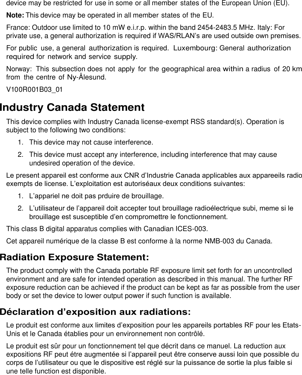  device may be restricted for use in some or all member states of the European Union (EU). Note: This device may be operated in all member states of the EU. France: Outdoor use limited to 10 mW e.i.r.p. within the band 2454-2483.5 MHz. Italy: For private use, a general authorization is required if WAS/RLAN’s are used outside own premises. For public  use, a general authorization is required.  Luxembourg: General authorization required for  network and service supply. Norway:  This subsection does not apply for  the geographical area within a radius  of 20 km from the centre of Ny-Ålesund. V100R001B03_01 Industry Canada Statement This device complies with Industry Canada license-exempt RSS standard(s). Operation is subject to the following two conditions: 1.  This device may not cause interference. 2.  This device must accept any interference, including interference that may cause undesired operation of the device. Le present appareil est conforme aux CNR d’Industrie Canada applicables aux appareeils radio exempts de license. L’exploitation est autoriséaux deux conditions suivantes: 1. L’appariel ne doit pas prduire de brouillage. 2. L’utilisateur de l’appareil doit accepter tout brouillage radioélectrique subi, meme si le brouillage est susceptible d’en compromettre le fonctionnement. This class B digital apparatus complies with Canadian ICES-003. Cet appareil numérique de la classe B est conforme à la norme NMB-003 du Canada. Radiation Exposure Statement: The product comply with the Canada portable RF exposure limit set forth for an uncontrolled environment and are safe for intended operation as described in this manual. The further RF exposure reduction can be achieved if the product can be kept as far as possible from the user body or set the device to lower output power if such function is available. Déclaration d’exposition aux radiations: Le produit est conforme aux limites d’exposition pour les appareils portables RF pour les Etats-Unis et le Canada établies pour un environnement non contrôlé. Le produit est sûr pour un fonctionnement tel que décrit dans ce manuel. La reduction aux expositions RF peut étre augmentée si l’appareil peut être conserve aussi loin que possible du corps de l’utilisateur ou que le dispositive est réglé sur la puissance de sortie la plus faible si une telle function est disponible.  