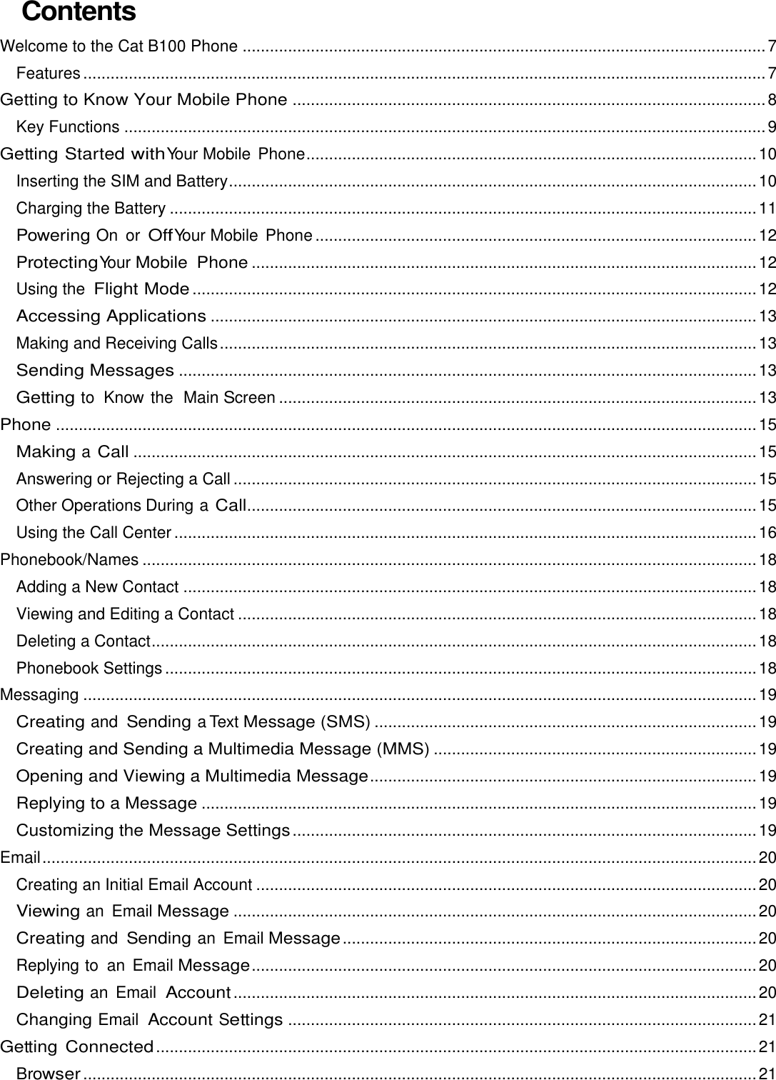 Contents Welcome to the Cat B100 Phone ................................................................................................................... 7 Features ...................................................................................................................................................... 7 Getting to Know Your Mobile Phone ........................................................................................................ 8 Key Functions ............................................................................................................................................. 9 Getting Started with Your Mobile  Phone ................................................................................................... 10 Inserting the SIM and Battery .................................................................................................................... 10 Charging the Battery ................................................................................................................................. 11 Powering On or Off Your Mobile  Phone ................................................................................................. 12 Protecting Your Mobile  Phone ............................................................................................................... 12 Using the Flight Mode ............................................................................................................................ 12 Accessing Applications ........................................................................................................................ 13 Making and Receiving Calls ...................................................................................................................... 13 Sending Messages ............................................................................................................................... 13 Getting to Know the  Main Screen ......................................................................................................... 13 Phone .......................................................................................................................................................... 15 Making a Call ......................................................................................................................................... 15 Answering or Rejecting a Call ................................................................................................................... 15 Other Operations During a Call ................................................................................................................ 15 Using the Call Center ................................................................................................................................ 16 Phonebook/Names ....................................................................................................................................... 18 Adding a New Contact .............................................................................................................................. 18 Viewing and Editing a Contact .................................................................................................................. 18 Deleting a Contact ..................................................................................................................................... 18 Phonebook Settings .................................................................................................................................. 18 Messaging .................................................................................................................................................... 19 Creating and Sending a Text Message (SMS) .................................................................................... 19 Creating and Sending a Multimedia Message (MMS) ....................................................................... 19 Opening and Viewing a Multimedia Message ..................................................................................... 19 Replying to a Message .......................................................................................................................... 19 Customizing the Message Settings ...................................................................................................... 19 Email ............................................................................................................................................................. 20 Creating an Initial Email Account .............................................................................................................. 20 Viewing an  Email Message ................................................................................................................... 20 Creating and Sending an  Email Message ........................................................................................... 20 Replying to an  Email Message ............................................................................................................... 20 Deleting an  Email Account ................................................................................................................... 20 Changing Email Account Settings ....................................................................................................... 21 Getting Connected .................................................................................................................................... 21 Browser .................................................................................................................................................... 21 