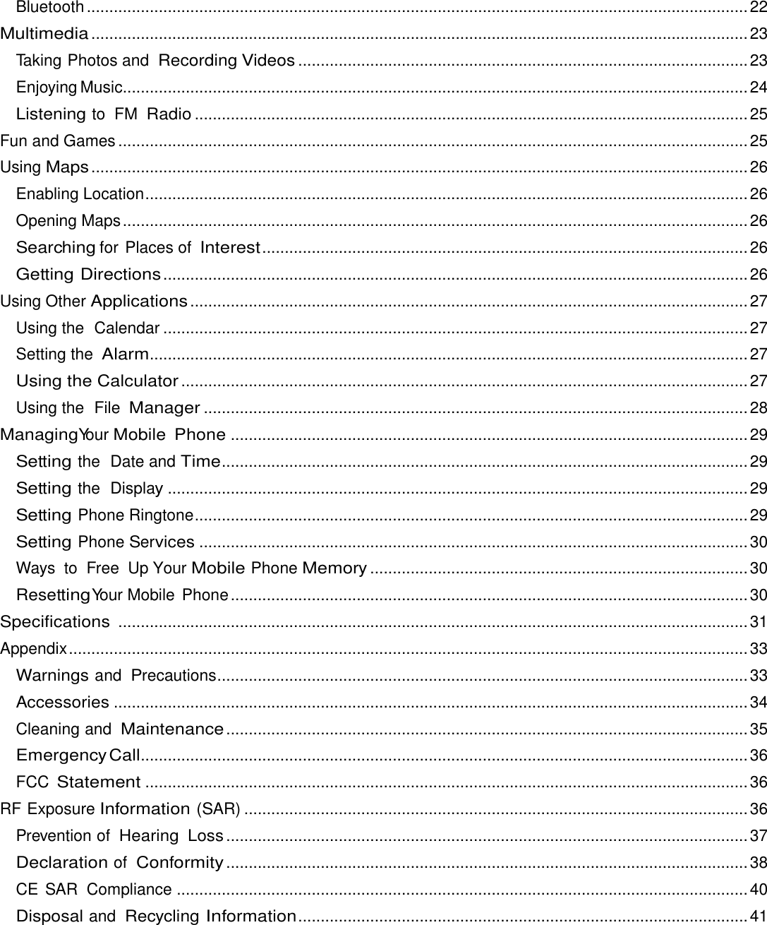 Bluetooth ................................................................................................................................................... 22 Multimedia .................................................................................................................................................. 23 Taking Photos and Recording Videos .................................................................................................... 23 Enjoying Music ........................................................................................................................................... 24 Listening to FM Radio ........................................................................................................................... 25 Fun and Games ............................................................................................................................................ 25 Using Maps .................................................................................................................................................. 26 Enabling Location ...................................................................................................................................... 26 Opening Maps ........................................................................................................................................... 26 Searching for Places of Interest ............................................................................................................ 26 Getting Directions .................................................................................................................................. 26 Using Other Applications ............................................................................................................................ 27 Using the  Calendar .................................................................................................................................. 27 Setting the Alarm ..................................................................................................................................... 27 Using the Calculator .............................................................................................................................. 27 Using the  File Manager ......................................................................................................................... 28 Managing Your Mobile  Phone ................................................................................................................... 29 Setting the  Date and Time ..................................................................................................................... 29 Setting the  Display ................................................................................................................................. 29 Setting Phone Ringtone ........................................................................................................................... 29 Setting Phone Services .......................................................................................................................... 30 Ways to  Free  Up Your Mobile Phone Memory .................................................................................... 30 Resetting Your Mobile  Phone ................................................................................................................... 30 Specifications  ............................................................................................................................................ 31 Appendix ....................................................................................................................................................... 33 Warnings and Precautions ...................................................................................................................... 33 Accessories ............................................................................................................................................. 34 Cleaning and Maintenance .................................................................................................................... 35 Emergency Call ....................................................................................................................................... 36 FCC Statement ...................................................................................................................................... 36 RF Exposure Information (SAR) ................................................................................................................ 36 Prevention of Hearing  Loss .................................................................................................................... 37 Declaration of Conformity .................................................................................................................... 38 CE SAR  Compliance ............................................................................................................................... 40 Disposal and Recycling Information .................................................................................................... 41  